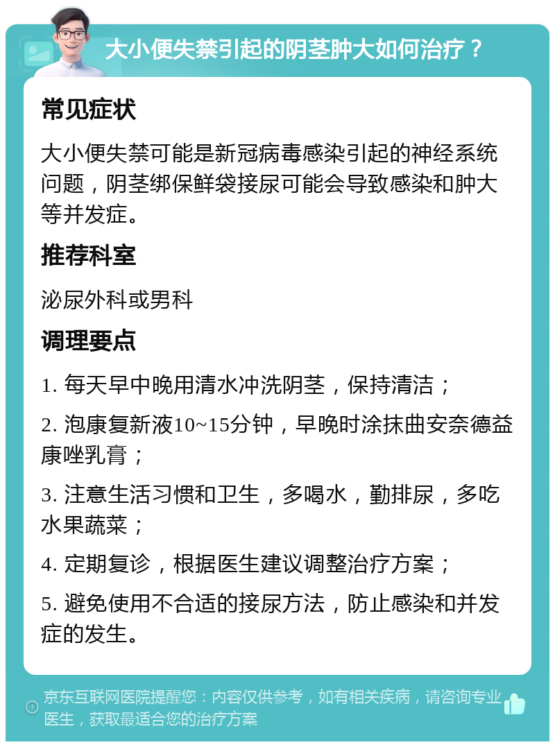 大小便失禁引起的阴茎肿大如何治疗？ 常见症状 大小便失禁可能是新冠病毒感染引起的神经系统问题，阴茎绑保鲜袋接尿可能会导致感染和肿大等并发症。 推荐科室 泌尿外科或男科 调理要点 1. 每天早中晚用清水冲洗阴茎，保持清洁； 2. 泡康复新液10~15分钟，早晚时涂抹曲安奈德益康唑乳膏； 3. 注意生活习惯和卫生，多喝水，勤排尿，多吃水果蔬菜； 4. 定期复诊，根据医生建议调整治疗方案； 5. 避免使用不合适的接尿方法，防止感染和并发症的发生。