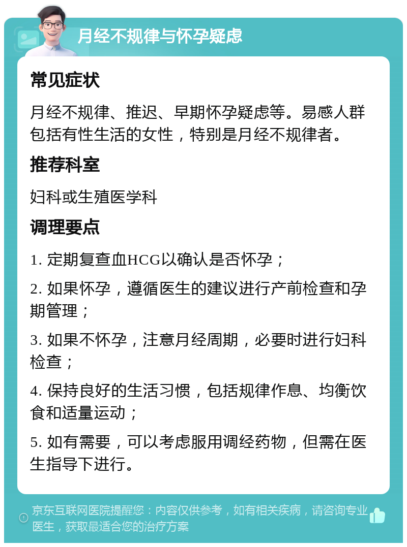 月经不规律与怀孕疑虑 常见症状 月经不规律、推迟、早期怀孕疑虑等。易感人群包括有性生活的女性，特别是月经不规律者。 推荐科室 妇科或生殖医学科 调理要点 1. 定期复查血HCG以确认是否怀孕； 2. 如果怀孕，遵循医生的建议进行产前检查和孕期管理； 3. 如果不怀孕，注意月经周期，必要时进行妇科检查； 4. 保持良好的生活习惯，包括规律作息、均衡饮食和适量运动； 5. 如有需要，可以考虑服用调经药物，但需在医生指导下进行。