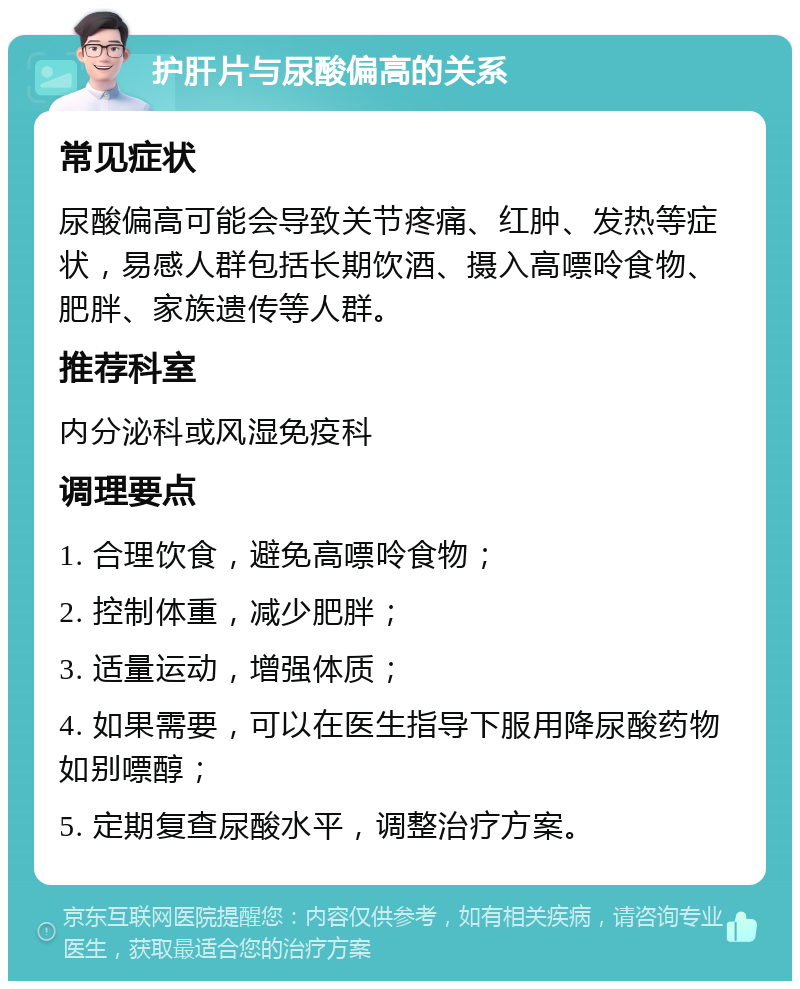 护肝片与尿酸偏高的关系 常见症状 尿酸偏高可能会导致关节疼痛、红肿、发热等症状，易感人群包括长期饮酒、摄入高嘌呤食物、肥胖、家族遗传等人群。 推荐科室 内分泌科或风湿免疫科 调理要点 1. 合理饮食，避免高嘌呤食物； 2. 控制体重，减少肥胖； 3. 适量运动，增强体质； 4. 如果需要，可以在医生指导下服用降尿酸药物如别嘌醇； 5. 定期复查尿酸水平，调整治疗方案。