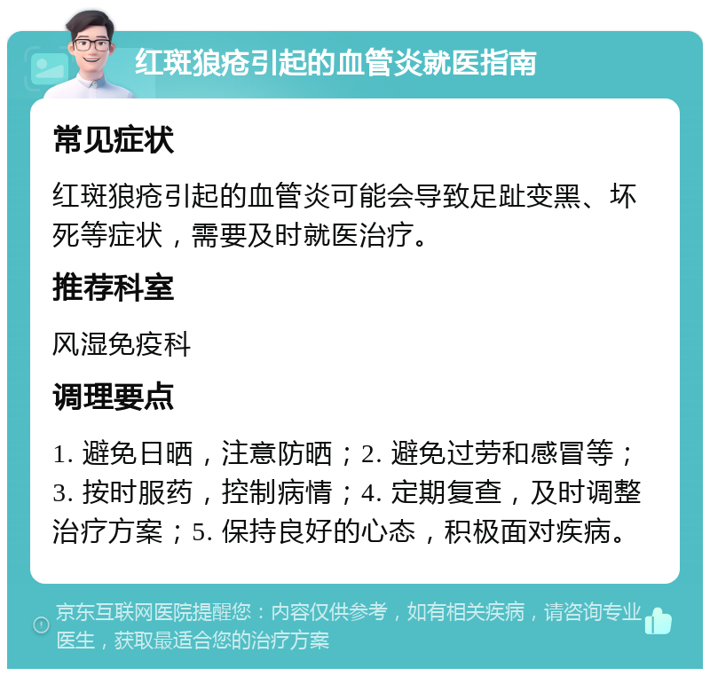 红斑狼疮引起的血管炎就医指南 常见症状 红斑狼疮引起的血管炎可能会导致足趾变黑、坏死等症状，需要及时就医治疗。 推荐科室 风湿免疫科 调理要点 1. 避免日晒，注意防晒；2. 避免过劳和感冒等；3. 按时服药，控制病情；4. 定期复查，及时调整治疗方案；5. 保持良好的心态，积极面对疾病。