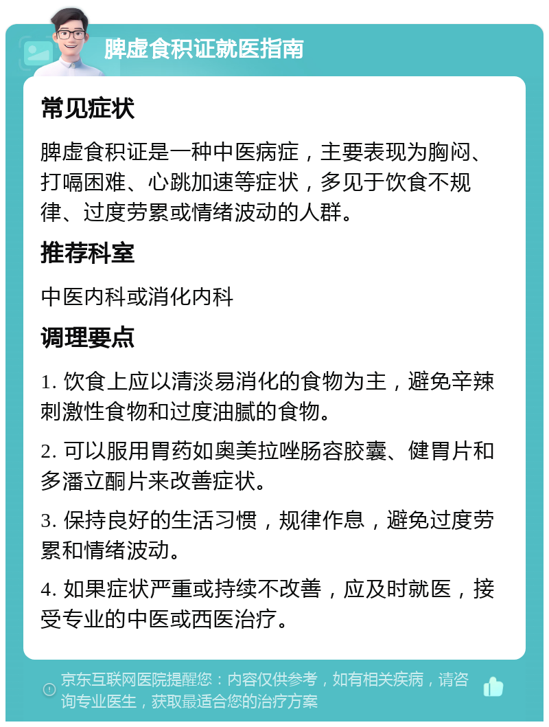 脾虚食积证就医指南 常见症状 脾虚食积证是一种中医病症，主要表现为胸闷、打嗝困难、心跳加速等症状，多见于饮食不规律、过度劳累或情绪波动的人群。 推荐科室 中医内科或消化内科 调理要点 1. 饮食上应以清淡易消化的食物为主，避免辛辣刺激性食物和过度油腻的食物。 2. 可以服用胃药如奥美拉唑肠容胶囊、健胃片和多潘立酮片来改善症状。 3. 保持良好的生活习惯，规律作息，避免过度劳累和情绪波动。 4. 如果症状严重或持续不改善，应及时就医，接受专业的中医或西医治疗。