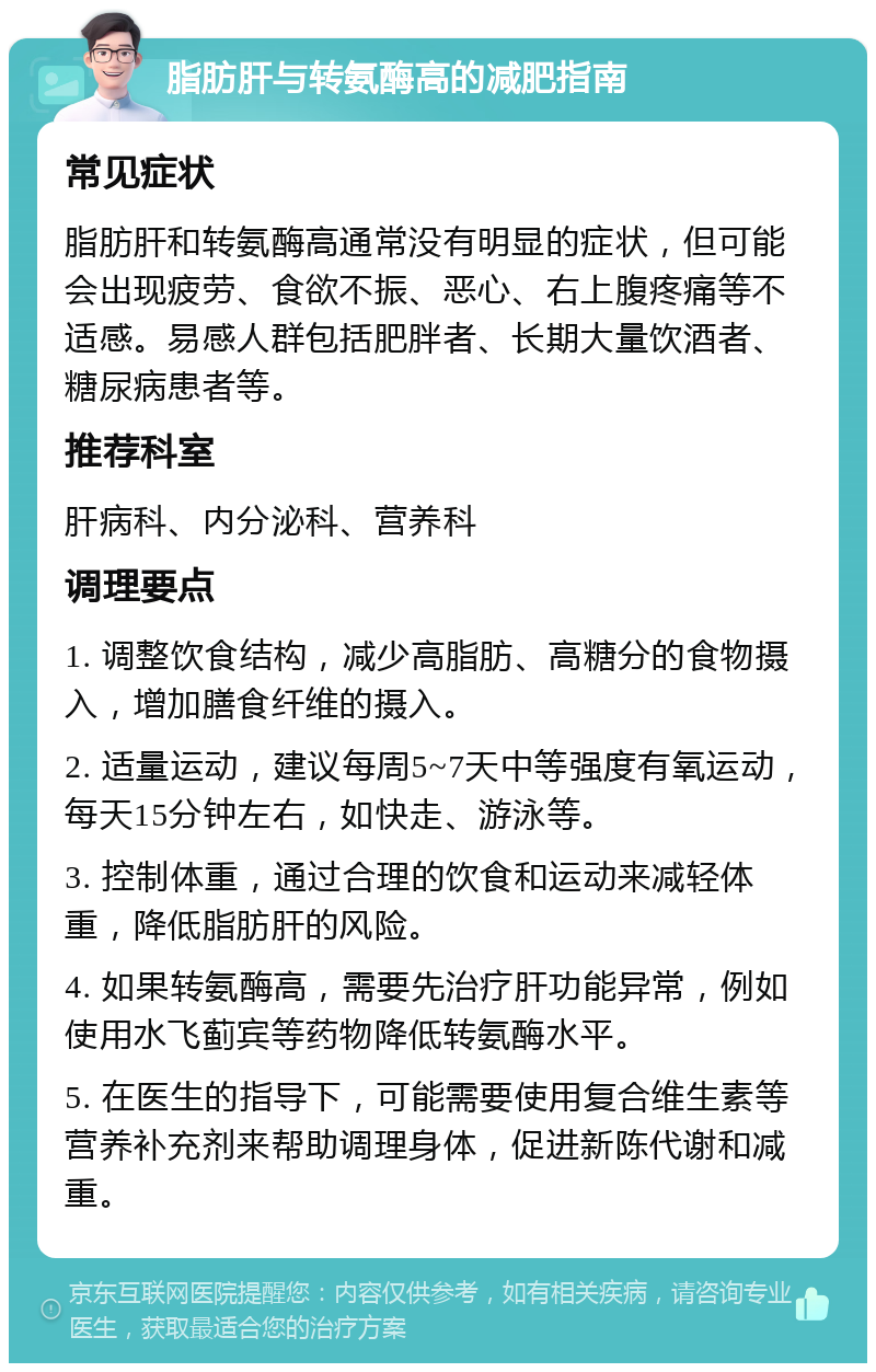 脂肪肝与转氨酶高的减肥指南 常见症状 脂肪肝和转氨酶高通常没有明显的症状，但可能会出现疲劳、食欲不振、恶心、右上腹疼痛等不适感。易感人群包括肥胖者、长期大量饮酒者、糖尿病患者等。 推荐科室 肝病科、内分泌科、营养科 调理要点 1. 调整饮食结构，减少高脂肪、高糖分的食物摄入，增加膳食纤维的摄入。 2. 适量运动，建议每周5~7天中等强度有氧运动，每天15分钟左右，如快走、游泳等。 3. 控制体重，通过合理的饮食和运动来减轻体重，降低脂肪肝的风险。 4. 如果转氨酶高，需要先治疗肝功能异常，例如使用水飞蓟宾等药物降低转氨酶水平。 5. 在医生的指导下，可能需要使用复合维生素等营养补充剂来帮助调理身体，促进新陈代谢和减重。