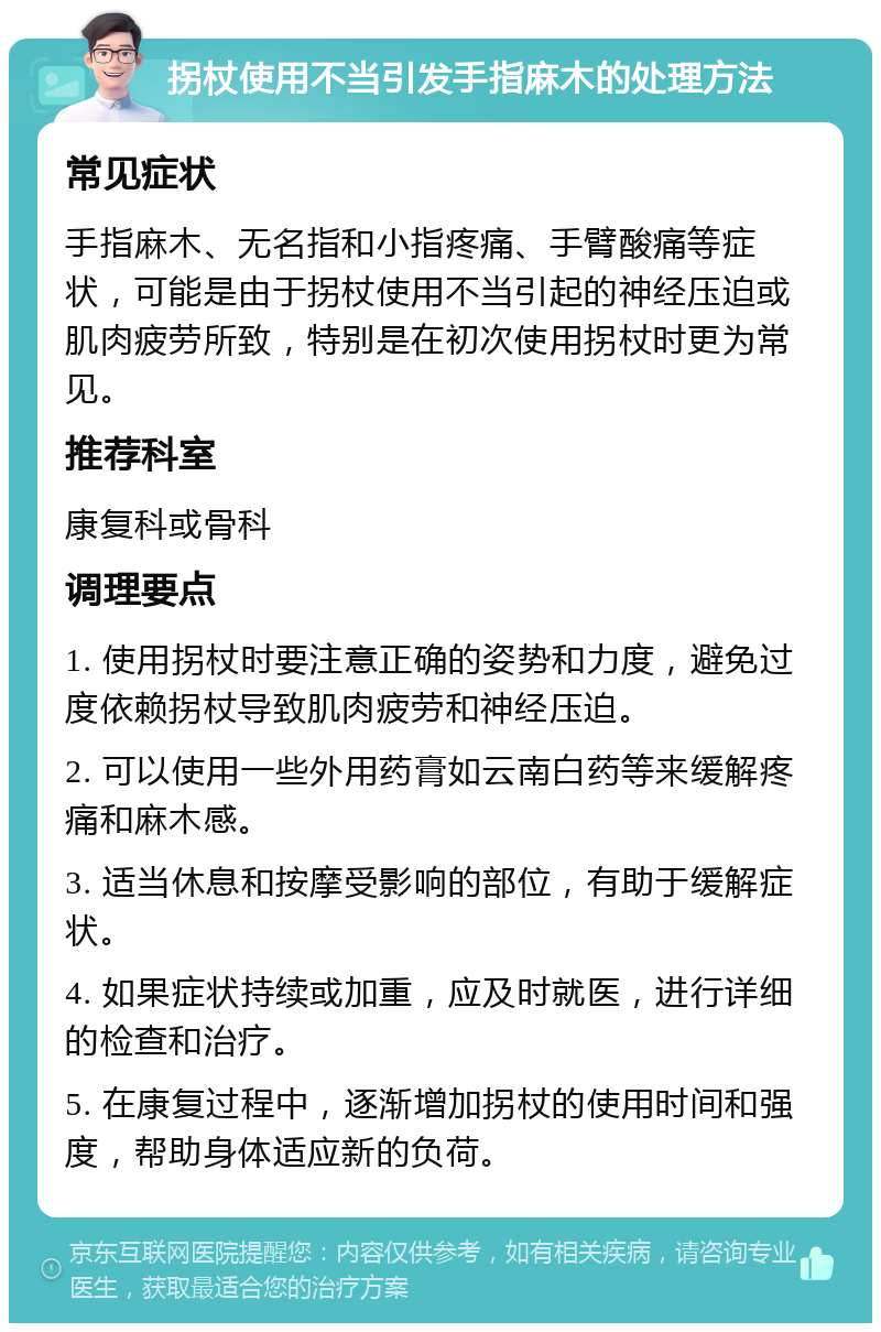 拐杖使用不当引发手指麻木的处理方法 常见症状 手指麻木、无名指和小指疼痛、手臂酸痛等症状，可能是由于拐杖使用不当引起的神经压迫或肌肉疲劳所致，特别是在初次使用拐杖时更为常见。 推荐科室 康复科或骨科 调理要点 1. 使用拐杖时要注意正确的姿势和力度，避免过度依赖拐杖导致肌肉疲劳和神经压迫。 2. 可以使用一些外用药膏如云南白药等来缓解疼痛和麻木感。 3. 适当休息和按摩受影响的部位，有助于缓解症状。 4. 如果症状持续或加重，应及时就医，进行详细的检查和治疗。 5. 在康复过程中，逐渐增加拐杖的使用时间和强度，帮助身体适应新的负荷。