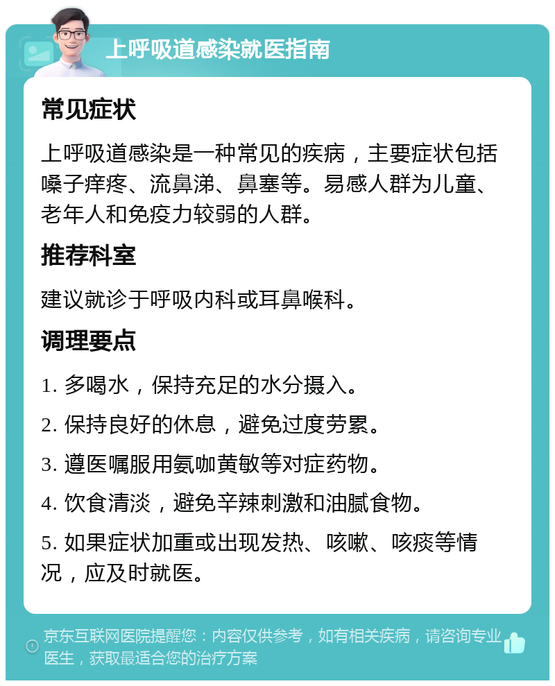 上呼吸道感染就医指南 常见症状 上呼吸道感染是一种常见的疾病，主要症状包括嗓子痒疼、流鼻涕、鼻塞等。易感人群为儿童、老年人和免疫力较弱的人群。 推荐科室 建议就诊于呼吸内科或耳鼻喉科。 调理要点 1. 多喝水，保持充足的水分摄入。 2. 保持良好的休息，避免过度劳累。 3. 遵医嘱服用氨咖黄敏等对症药物。 4. 饮食清淡，避免辛辣刺激和油腻食物。 5. 如果症状加重或出现发热、咳嗽、咳痰等情况，应及时就医。