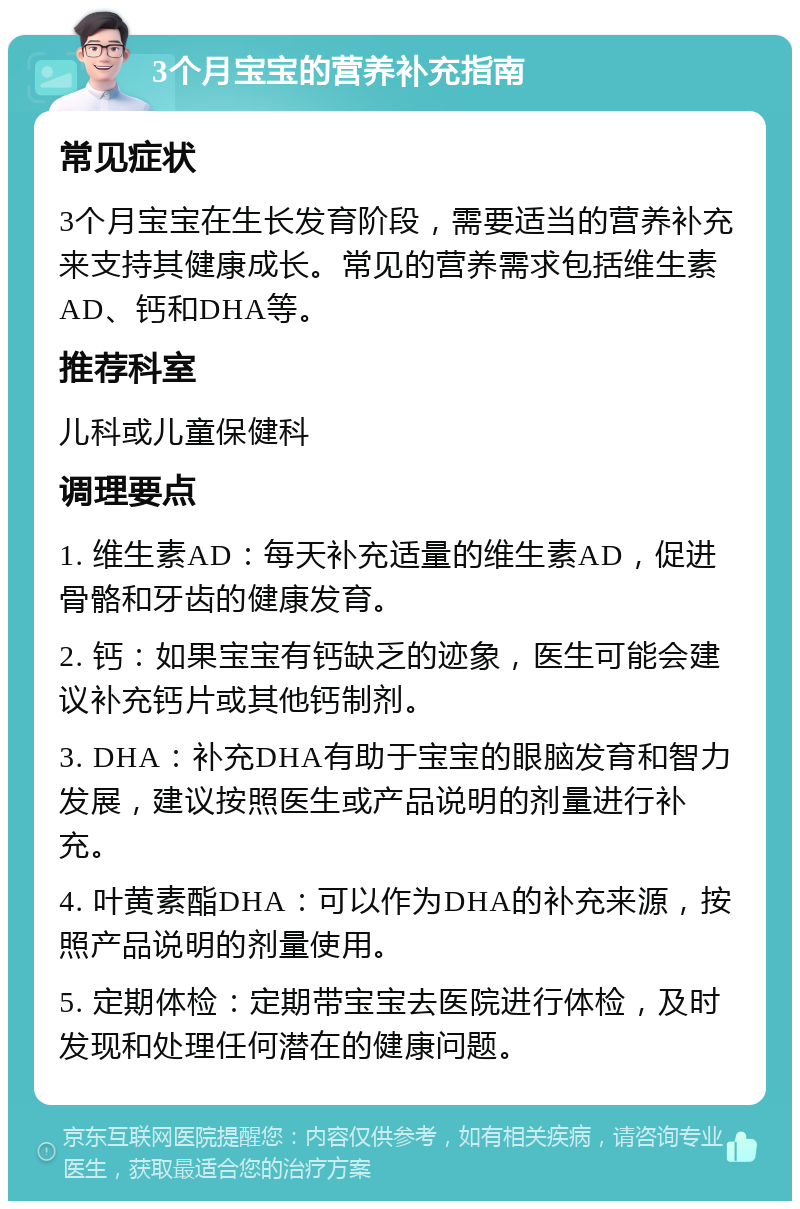 3个月宝宝的营养补充指南 常见症状 3个月宝宝在生长发育阶段，需要适当的营养补充来支持其健康成长。常见的营养需求包括维生素AD、钙和DHA等。 推荐科室 儿科或儿童保健科 调理要点 1. 维生素AD：每天补充适量的维生素AD，促进骨骼和牙齿的健康发育。 2. 钙：如果宝宝有钙缺乏的迹象，医生可能会建议补充钙片或其他钙制剂。 3. DHA：补充DHA有助于宝宝的眼脑发育和智力发展，建议按照医生或产品说明的剂量进行补充。 4. 叶黄素酯DHA：可以作为DHA的补充来源，按照产品说明的剂量使用。 5. 定期体检：定期带宝宝去医院进行体检，及时发现和处理任何潜在的健康问题。