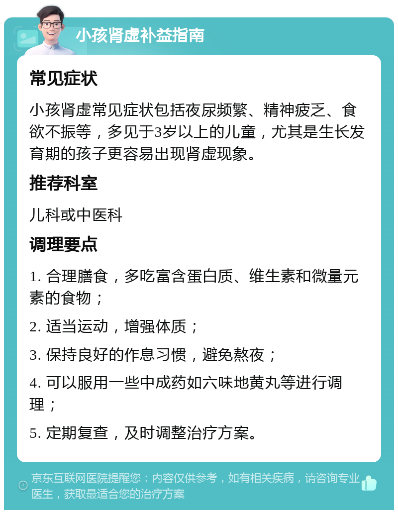 小孩肾虚补益指南 常见症状 小孩肾虚常见症状包括夜尿频繁、精神疲乏、食欲不振等，多见于3岁以上的儿童，尤其是生长发育期的孩子更容易出现肾虚现象。 推荐科室 儿科或中医科 调理要点 1. 合理膳食，多吃富含蛋白质、维生素和微量元素的食物； 2. 适当运动，增强体质； 3. 保持良好的作息习惯，避免熬夜； 4. 可以服用一些中成药如六味地黄丸等进行调理； 5. 定期复查，及时调整治疗方案。