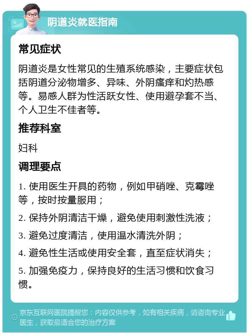 阴道炎就医指南 常见症状 阴道炎是女性常见的生殖系统感染，主要症状包括阴道分泌物增多、异味、外阴瘙痒和灼热感等。易感人群为性活跃女性、使用避孕套不当、个人卫生不佳者等。 推荐科室 妇科 调理要点 1. 使用医生开具的药物，例如甲硝唑、克霉唑等，按时按量服用； 2. 保持外阴清洁干燥，避免使用刺激性洗液； 3. 避免过度清洁，使用温水清洗外阴； 4. 避免性生活或使用安全套，直至症状消失； 5. 加强免疫力，保持良好的生活习惯和饮食习惯。