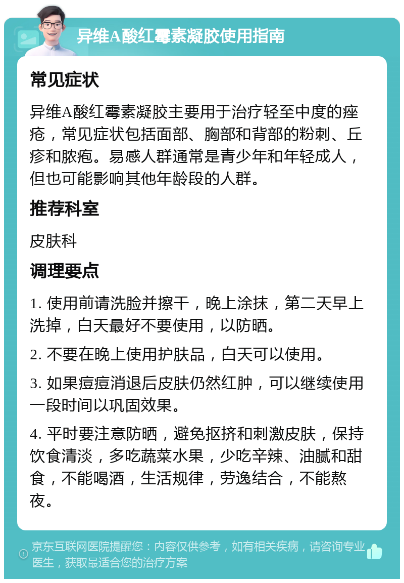 异维A酸红霉素凝胶使用指南 常见症状 异维A酸红霉素凝胶主要用于治疗轻至中度的痤疮，常见症状包括面部、胸部和背部的粉刺、丘疹和脓疱。易感人群通常是青少年和年轻成人，但也可能影响其他年龄段的人群。 推荐科室 皮肤科 调理要点 1. 使用前请洗脸并擦干，晚上涂抹，第二天早上洗掉，白天最好不要使用，以防晒。 2. 不要在晚上使用护肤品，白天可以使用。 3. 如果痘痘消退后皮肤仍然红肿，可以继续使用一段时间以巩固效果。 4. 平时要注意防晒，避免抠挤和刺激皮肤，保持饮食清淡，多吃蔬菜水果，少吃辛辣、油腻和甜食，不能喝酒，生活规律，劳逸结合，不能熬夜。