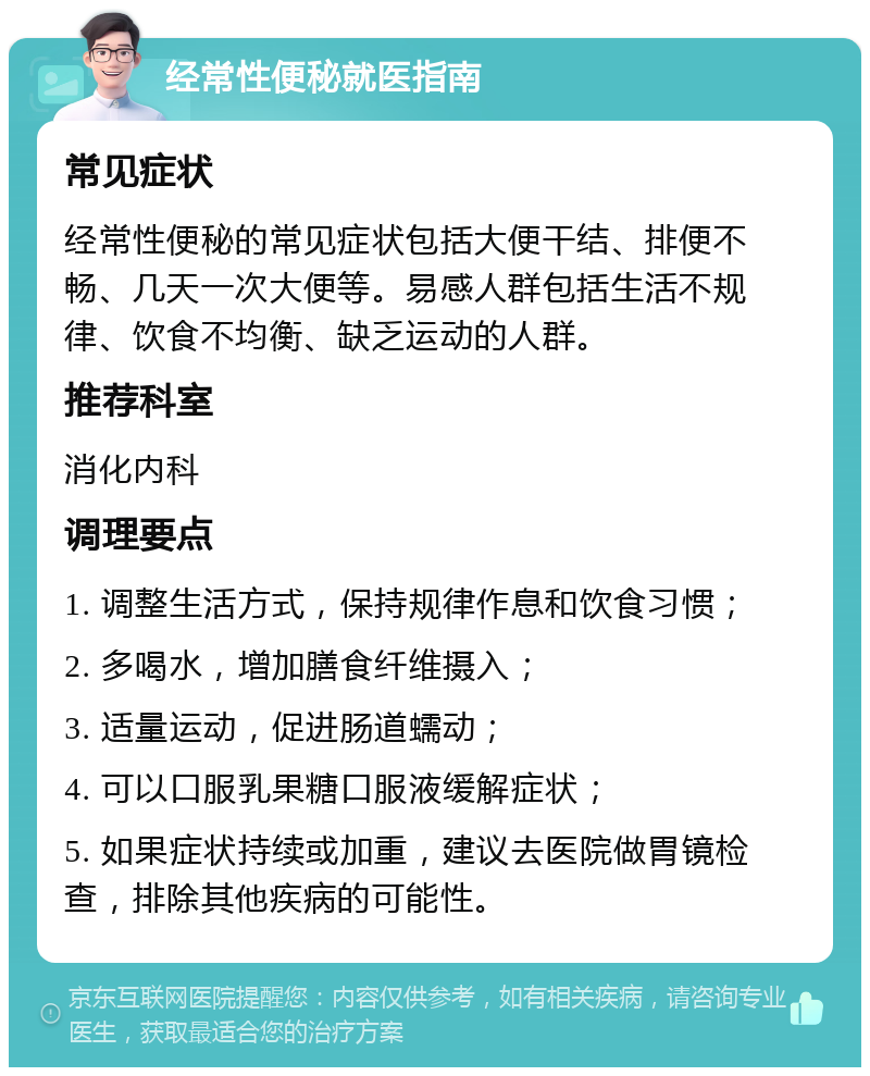 经常性便秘就医指南 常见症状 经常性便秘的常见症状包括大便干结、排便不畅、几天一次大便等。易感人群包括生活不规律、饮食不均衡、缺乏运动的人群。 推荐科室 消化内科 调理要点 1. 调整生活方式，保持规律作息和饮食习惯； 2. 多喝水，增加膳食纤维摄入； 3. 适量运动，促进肠道蠕动； 4. 可以口服乳果糖口服液缓解症状； 5. 如果症状持续或加重，建议去医院做胃镜检查，排除其他疾病的可能性。