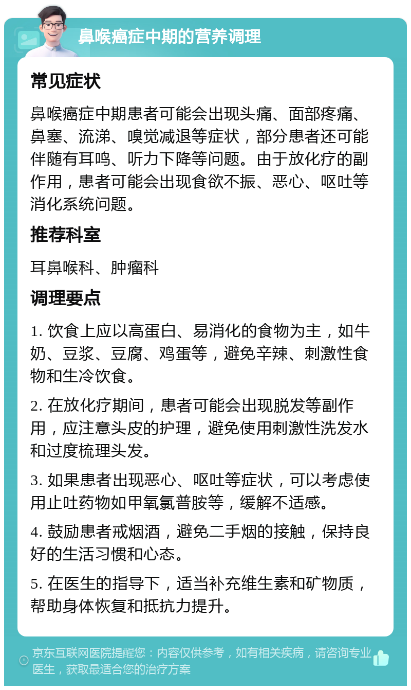 鼻喉癌症中期的营养调理 常见症状 鼻喉癌症中期患者可能会出现头痛、面部疼痛、鼻塞、流涕、嗅觉减退等症状，部分患者还可能伴随有耳鸣、听力下降等问题。由于放化疗的副作用，患者可能会出现食欲不振、恶心、呕吐等消化系统问题。 推荐科室 耳鼻喉科、肿瘤科 调理要点 1. 饮食上应以高蛋白、易消化的食物为主，如牛奶、豆浆、豆腐、鸡蛋等，避免辛辣、刺激性食物和生冷饮食。 2. 在放化疗期间，患者可能会出现脱发等副作用，应注意头皮的护理，避免使用刺激性洗发水和过度梳理头发。 3. 如果患者出现恶心、呕吐等症状，可以考虑使用止吐药物如甲氧氯普胺等，缓解不适感。 4. 鼓励患者戒烟酒，避免二手烟的接触，保持良好的生活习惯和心态。 5. 在医生的指导下，适当补充维生素和矿物质，帮助身体恢复和抵抗力提升。