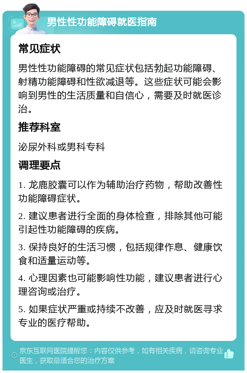 男性性功能障碍就医指南 常见症状 男性性功能障碍的常见症状包括勃起功能障碍、射精功能障碍和性欲减退等。这些症状可能会影响到男性的生活质量和自信心，需要及时就医诊治。 推荐科室 泌尿外科或男科专科 调理要点 1. 龙鹿胶囊可以作为辅助治疗药物，帮助改善性功能障碍症状。 2. 建议患者进行全面的身体检查，排除其他可能引起性功能障碍的疾病。 3. 保持良好的生活习惯，包括规律作息、健康饮食和适量运动等。 4. 心理因素也可能影响性功能，建议患者进行心理咨询或治疗。 5. 如果症状严重或持续不改善，应及时就医寻求专业的医疗帮助。