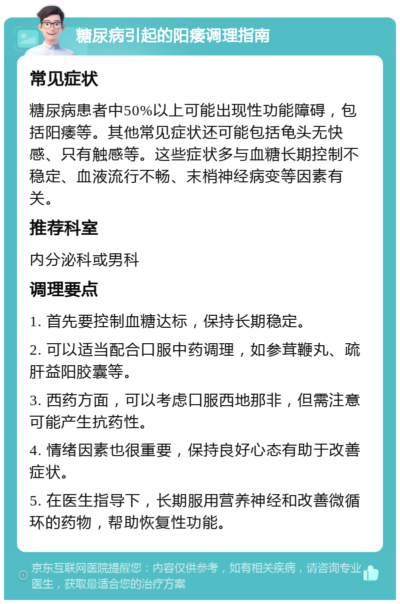 糖尿病引起的阳痿调理指南 常见症状 糖尿病患者中50%以上可能出现性功能障碍，包括阳痿等。其他常见症状还可能包括龟头无快感、只有触感等。这些症状多与血糖长期控制不稳定、血液流行不畅、末梢神经病变等因素有关。 推荐科室 内分泌科或男科 调理要点 1. 首先要控制血糖达标，保持长期稳定。 2. 可以适当配合口服中药调理，如参茸鞭丸、疏肝益阳胶囊等。 3. 西药方面，可以考虑口服西地那非，但需注意可能产生抗药性。 4. 情绪因素也很重要，保持良好心态有助于改善症状。 5. 在医生指导下，长期服用营养神经和改善微循环的药物，帮助恢复性功能。