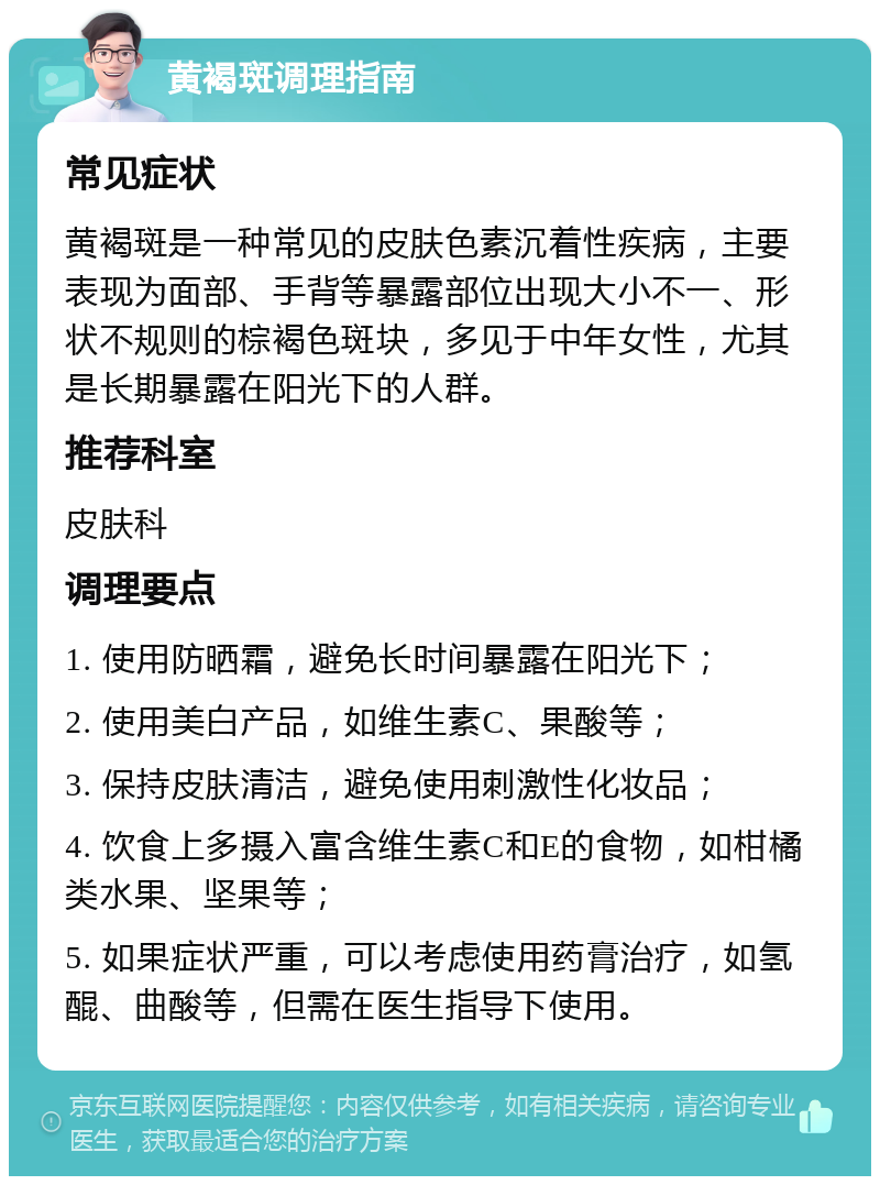 黄褐斑调理指南 常见症状 黄褐斑是一种常见的皮肤色素沉着性疾病，主要表现为面部、手背等暴露部位出现大小不一、形状不规则的棕褐色斑块，多见于中年女性，尤其是长期暴露在阳光下的人群。 推荐科室 皮肤科 调理要点 1. 使用防晒霜，避免长时间暴露在阳光下； 2. 使用美白产品，如维生素C、果酸等； 3. 保持皮肤清洁，避免使用刺激性化妆品； 4. 饮食上多摄入富含维生素C和E的食物，如柑橘类水果、坚果等； 5. 如果症状严重，可以考虑使用药膏治疗，如氢醌、曲酸等，但需在医生指导下使用。