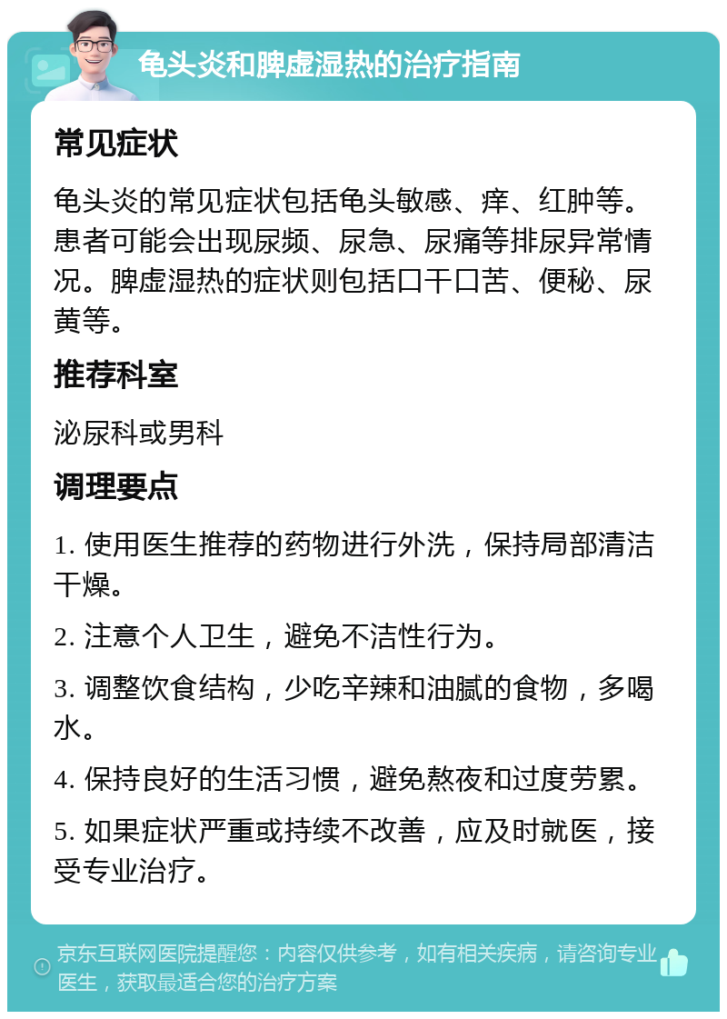 龟头炎和脾虚湿热的治疗指南 常见症状 龟头炎的常见症状包括龟头敏感、痒、红肿等。患者可能会出现尿频、尿急、尿痛等排尿异常情况。脾虚湿热的症状则包括口干口苦、便秘、尿黄等。 推荐科室 泌尿科或男科 调理要点 1. 使用医生推荐的药物进行外洗，保持局部清洁干燥。 2. 注意个人卫生，避免不洁性行为。 3. 调整饮食结构，少吃辛辣和油腻的食物，多喝水。 4. 保持良好的生活习惯，避免熬夜和过度劳累。 5. 如果症状严重或持续不改善，应及时就医，接受专业治疗。