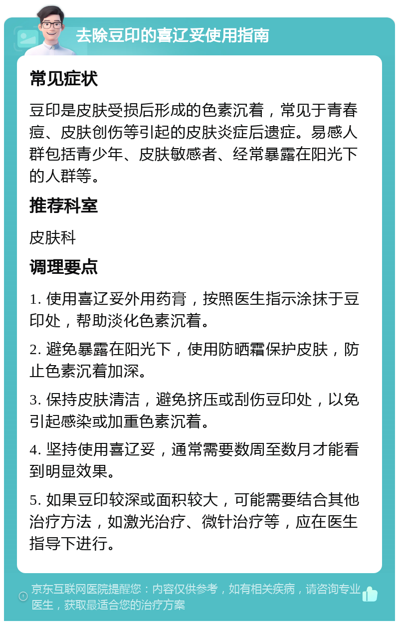 去除豆印的喜辽妥使用指南 常见症状 豆印是皮肤受损后形成的色素沉着，常见于青春痘、皮肤创伤等引起的皮肤炎症后遗症。易感人群包括青少年、皮肤敏感者、经常暴露在阳光下的人群等。 推荐科室 皮肤科 调理要点 1. 使用喜辽妥外用药膏，按照医生指示涂抹于豆印处，帮助淡化色素沉着。 2. 避免暴露在阳光下，使用防晒霜保护皮肤，防止色素沉着加深。 3. 保持皮肤清洁，避免挤压或刮伤豆印处，以免引起感染或加重色素沉着。 4. 坚持使用喜辽妥，通常需要数周至数月才能看到明显效果。 5. 如果豆印较深或面积较大，可能需要结合其他治疗方法，如激光治疗、微针治疗等，应在医生指导下进行。