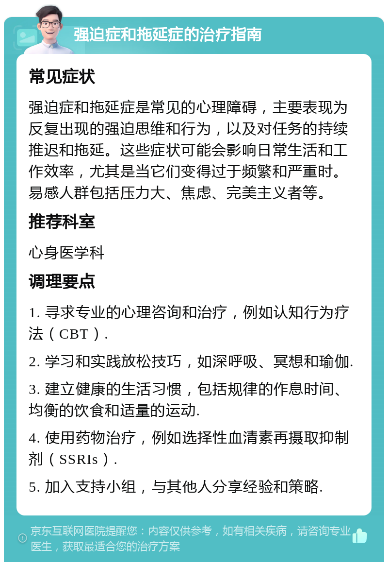 强迫症和拖延症的治疗指南 常见症状 强迫症和拖延症是常见的心理障碍，主要表现为反复出现的强迫思维和行为，以及对任务的持续推迟和拖延。这些症状可能会影响日常生活和工作效率，尤其是当它们变得过于频繁和严重时。易感人群包括压力大、焦虑、完美主义者等。 推荐科室 心身医学科 调理要点 1. 寻求专业的心理咨询和治疗，例如认知行为疗法（CBT）. 2. 学习和实践放松技巧，如深呼吸、冥想和瑜伽. 3. 建立健康的生活习惯，包括规律的作息时间、均衡的饮食和适量的运动. 4. 使用药物治疗，例如选择性血清素再摄取抑制剂（SSRIs）. 5. 加入支持小组，与其他人分享经验和策略.