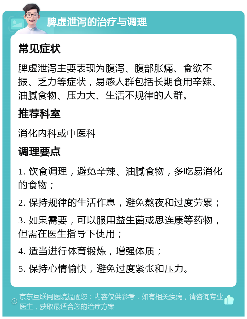 脾虚泄泻的治疗与调理 常见症状 脾虚泄泻主要表现为腹泻、腹部胀痛、食欲不振、乏力等症状，易感人群包括长期食用辛辣、油腻食物、压力大、生活不规律的人群。 推荐科室 消化内科或中医科 调理要点 1. 饮食调理，避免辛辣、油腻食物，多吃易消化的食物； 2. 保持规律的生活作息，避免熬夜和过度劳累； 3. 如果需要，可以服用益生菌或思连康等药物，但需在医生指导下使用； 4. 适当进行体育锻炼，增强体质； 5. 保持心情愉快，避免过度紧张和压力。