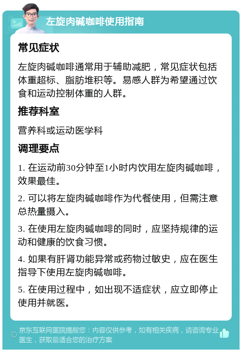 左旋肉碱咖啡使用指南 常见症状 左旋肉碱咖啡通常用于辅助减肥，常见症状包括体重超标、脂肪堆积等。易感人群为希望通过饮食和运动控制体重的人群。 推荐科室 营养科或运动医学科 调理要点 1. 在运动前30分钟至1小时内饮用左旋肉碱咖啡，效果最佳。 2. 可以将左旋肉碱咖啡作为代餐使用，但需注意总热量摄入。 3. 在使用左旋肉碱咖啡的同时，应坚持规律的运动和健康的饮食习惯。 4. 如果有肝肾功能异常或药物过敏史，应在医生指导下使用左旋肉碱咖啡。 5. 在使用过程中，如出现不适症状，应立即停止使用并就医。