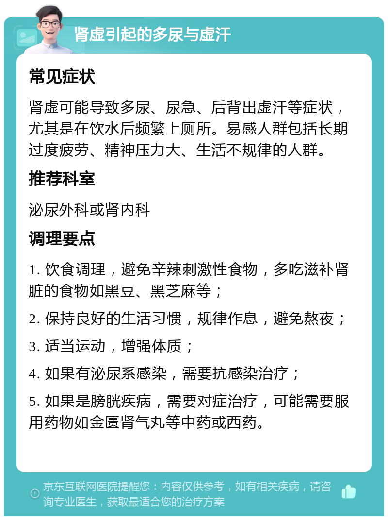 肾虚引起的多尿与虚汗 常见症状 肾虚可能导致多尿、尿急、后背出虚汗等症状，尤其是在饮水后频繁上厕所。易感人群包括长期过度疲劳、精神压力大、生活不规律的人群。 推荐科室 泌尿外科或肾内科 调理要点 1. 饮食调理，避免辛辣刺激性食物，多吃滋补肾脏的食物如黑豆、黑芝麻等； 2. 保持良好的生活习惯，规律作息，避免熬夜； 3. 适当运动，增强体质； 4. 如果有泌尿系感染，需要抗感染治疗； 5. 如果是膀胱疾病，需要对症治疗，可能需要服用药物如金匮肾气丸等中药或西药。