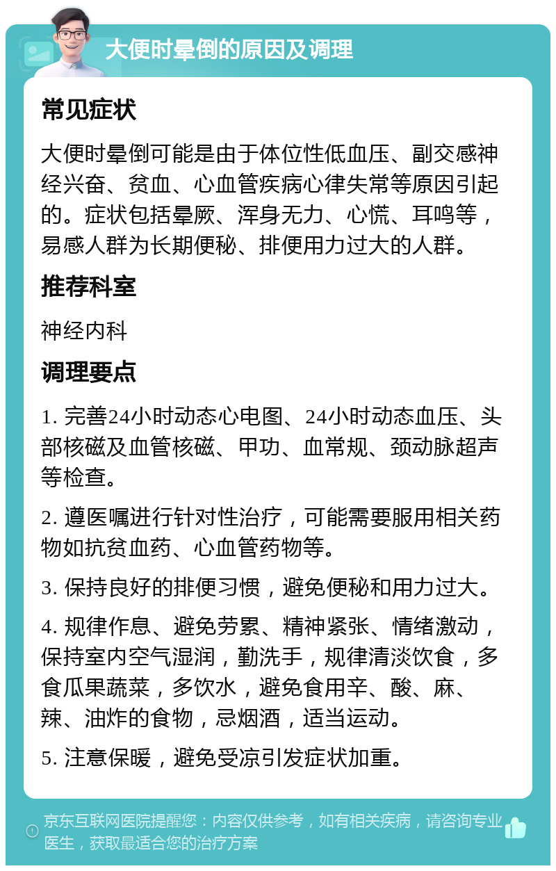 大便时晕倒的原因及调理 常见症状 大便时晕倒可能是由于体位性低血压、副交感神经兴奋、贫血、心血管疾病心律失常等原因引起的。症状包括晕厥、浑身无力、心慌、耳鸣等，易感人群为长期便秘、排便用力过大的人群。 推荐科室 神经内科 调理要点 1. 完善24小时动态心电图、24小时动态血压、头部核磁及血管核磁、甲功、血常规、颈动脉超声等检查。 2. 遵医嘱进行针对性治疗，可能需要服用相关药物如抗贫血药、心血管药物等。 3. 保持良好的排便习惯，避免便秘和用力过大。 4. 规律作息、避免劳累、精神紧张、情绪激动，保持室内空气湿润，勤洗手，规律清淡饮食，多食瓜果蔬菜，多饮水，避免食用辛、酸、麻、辣、油炸的食物，忌烟酒，适当运动。 5. 注意保暖，避免受凉引发症状加重。