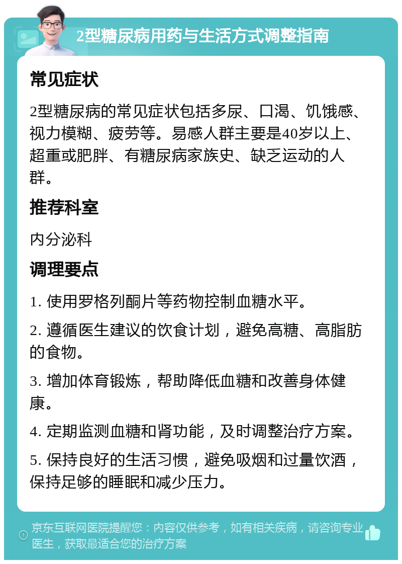 2型糖尿病用药与生活方式调整指南 常见症状 2型糖尿病的常见症状包括多尿、口渴、饥饿感、视力模糊、疲劳等。易感人群主要是40岁以上、超重或肥胖、有糖尿病家族史、缺乏运动的人群。 推荐科室 内分泌科 调理要点 1. 使用罗格列酮片等药物控制血糖水平。 2. 遵循医生建议的饮食计划，避免高糖、高脂肪的食物。 3. 增加体育锻炼，帮助降低血糖和改善身体健康。 4. 定期监测血糖和肾功能，及时调整治疗方案。 5. 保持良好的生活习惯，避免吸烟和过量饮酒，保持足够的睡眠和减少压力。