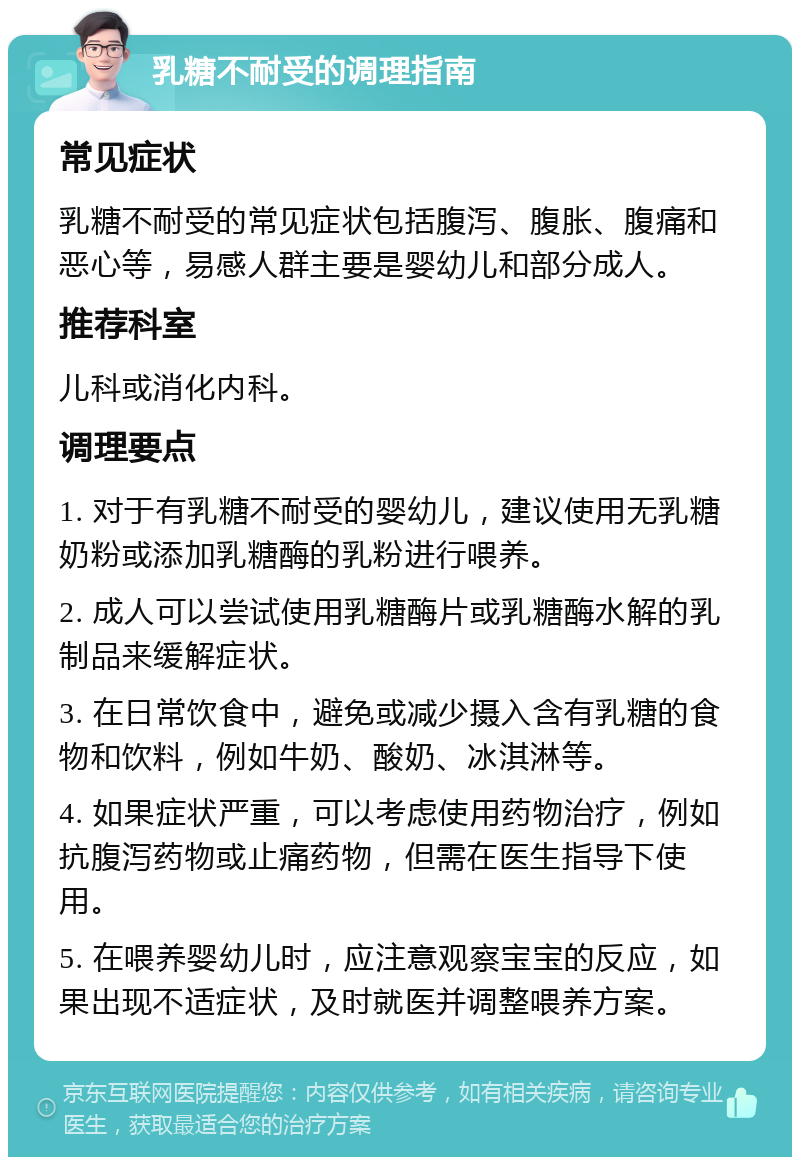 乳糖不耐受的调理指南 常见症状 乳糖不耐受的常见症状包括腹泻、腹胀、腹痛和恶心等，易感人群主要是婴幼儿和部分成人。 推荐科室 儿科或消化内科。 调理要点 1. 对于有乳糖不耐受的婴幼儿，建议使用无乳糖奶粉或添加乳糖酶的乳粉进行喂养。 2. 成人可以尝试使用乳糖酶片或乳糖酶水解的乳制品来缓解症状。 3. 在日常饮食中，避免或减少摄入含有乳糖的食物和饮料，例如牛奶、酸奶、冰淇淋等。 4. 如果症状严重，可以考虑使用药物治疗，例如抗腹泻药物或止痛药物，但需在医生指导下使用。 5. 在喂养婴幼儿时，应注意观察宝宝的反应，如果出现不适症状，及时就医并调整喂养方案。