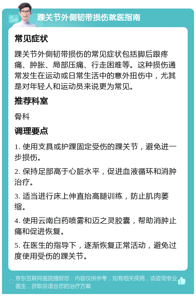 踝关节外侧韧带损伤就医指南 常见症状 踝关节外侧韧带损伤的常见症状包括脚后跟疼痛、肿胀、局部压痛、行走困难等。这种损伤通常发生在运动或日常生活中的意外扭伤中，尤其是对年轻人和运动员来说更为常见。 推荐科室 骨科 调理要点 1. 使用支具或护踝固定受伤的踝关节，避免进一步损伤。 2. 保持足部高于心脏水平，促进血液循环和消肿治疗。 3. 适当进行床上伸直抬高腿训练，防止肌肉萎缩。 4. 使用云南白药喷雾和迈之灵胶囊，帮助消肿止痛和促进恢复。 5. 在医生的指导下，逐渐恢复正常活动，避免过度使用受伤的踝关节。