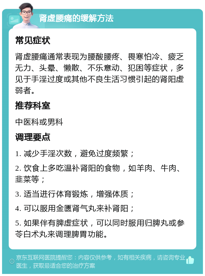 肾虚腰痛的缓解方法 常见症状 肾虚腰痛通常表现为腰酸腰疼、畏寒怕冷、疲乏无力、头晕、懒散、不乐意动、犯困等症状，多见于手淫过度或其他不良生活习惯引起的肾阳虚弱者。 推荐科室 中医科或男科 调理要点 1. 减少手淫次数，避免过度频繁； 2. 饮食上多吃温补肾阳的食物，如羊肉、牛肉、韭菜等； 3. 适当进行体育锻炼，增强体质； 4. 可以服用金匮肾气丸来补肾阳； 5. 如果伴有脾虚症状，可以同时服用归脾丸或参苓白术丸来调理脾胃功能。