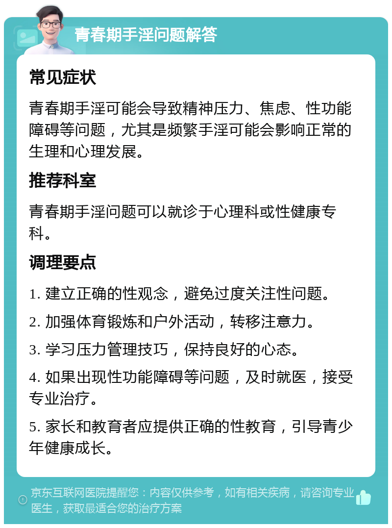 青春期手淫问题解答 常见症状 青春期手淫可能会导致精神压力、焦虑、性功能障碍等问题，尤其是频繁手淫可能会影响正常的生理和心理发展。 推荐科室 青春期手淫问题可以就诊于心理科或性健康专科。 调理要点 1. 建立正确的性观念，避免过度关注性问题。 2. 加强体育锻炼和户外活动，转移注意力。 3. 学习压力管理技巧，保持良好的心态。 4. 如果出现性功能障碍等问题，及时就医，接受专业治疗。 5. 家长和教育者应提供正确的性教育，引导青少年健康成长。