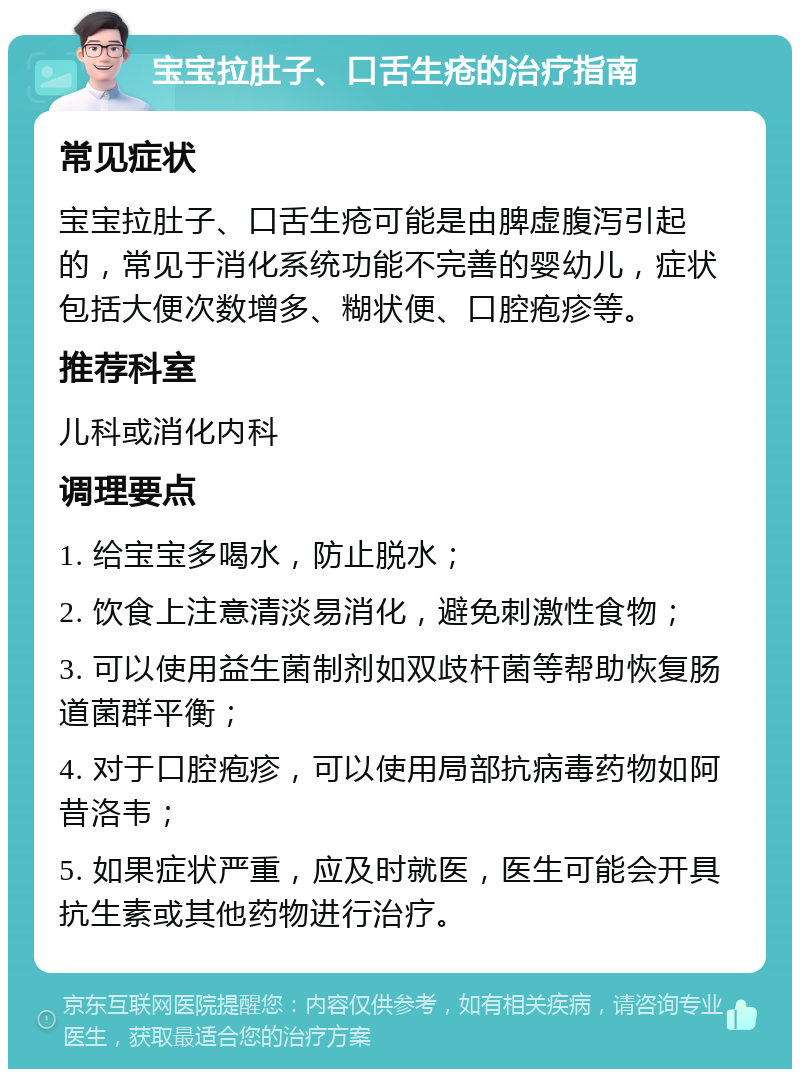 宝宝拉肚子、口舌生疮的治疗指南 常见症状 宝宝拉肚子、口舌生疮可能是由脾虚腹泻引起的，常见于消化系统功能不完善的婴幼儿，症状包括大便次数增多、糊状便、口腔疱疹等。 推荐科室 儿科或消化内科 调理要点 1. 给宝宝多喝水，防止脱水； 2. 饮食上注意清淡易消化，避免刺激性食物； 3. 可以使用益生菌制剂如双歧杆菌等帮助恢复肠道菌群平衡； 4. 对于口腔疱疹，可以使用局部抗病毒药物如阿昔洛韦； 5. 如果症状严重，应及时就医，医生可能会开具抗生素或其他药物进行治疗。