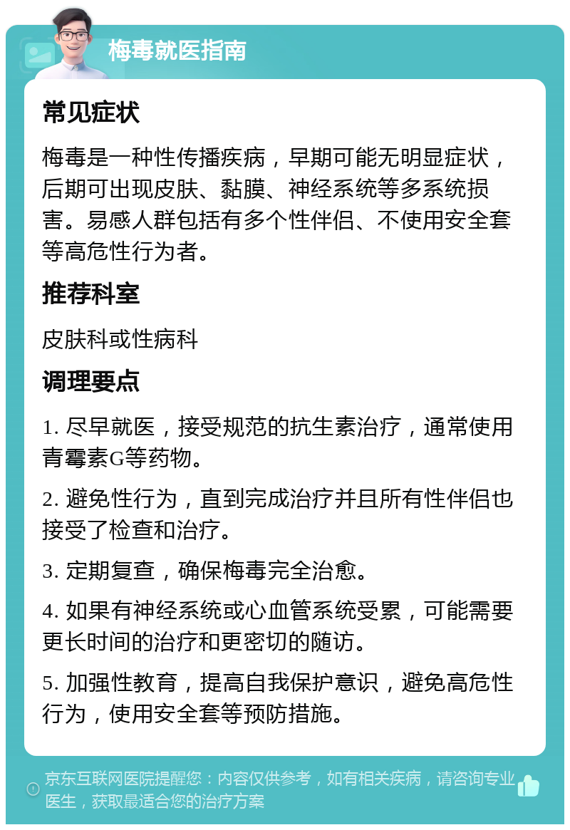 梅毒就医指南 常见症状 梅毒是一种性传播疾病，早期可能无明显症状，后期可出现皮肤、黏膜、神经系统等多系统损害。易感人群包括有多个性伴侣、不使用安全套等高危性行为者。 推荐科室 皮肤科或性病科 调理要点 1. 尽早就医，接受规范的抗生素治疗，通常使用青霉素G等药物。 2. 避免性行为，直到完成治疗并且所有性伴侣也接受了检查和治疗。 3. 定期复查，确保梅毒完全治愈。 4. 如果有神经系统或心血管系统受累，可能需要更长时间的治疗和更密切的随访。 5. 加强性教育，提高自我保护意识，避免高危性行为，使用安全套等预防措施。