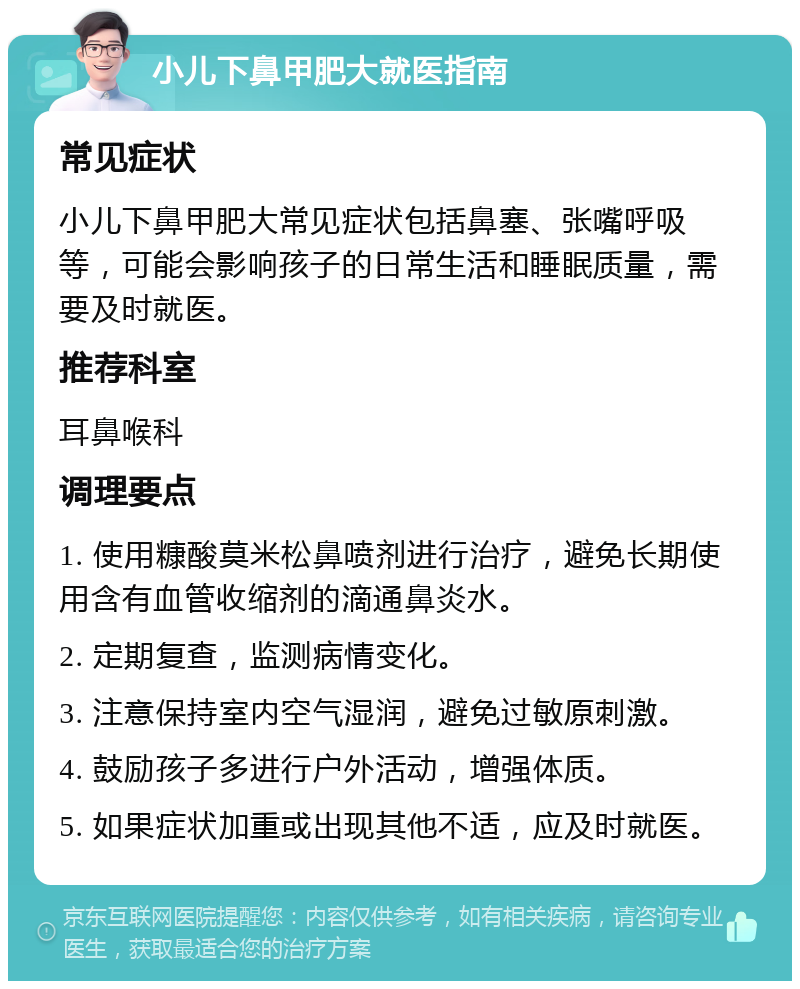 小儿下鼻甲肥大就医指南 常见症状 小儿下鼻甲肥大常见症状包括鼻塞、张嘴呼吸等，可能会影响孩子的日常生活和睡眠质量，需要及时就医。 推荐科室 耳鼻喉科 调理要点 1. 使用糠酸莫米松鼻喷剂进行治疗，避免长期使用含有血管收缩剂的滴通鼻炎水。 2. 定期复查，监测病情变化。 3. 注意保持室内空气湿润，避免过敏原刺激。 4. 鼓励孩子多进行户外活动，增强体质。 5. 如果症状加重或出现其他不适，应及时就医。