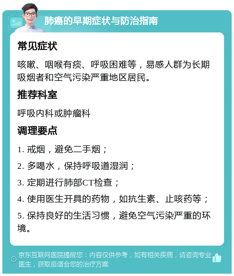 肺癌的早期症状与防治指南 常见症状 咳嗽、咽喉有痰、呼吸困难等，易感人群为长期吸烟者和空气污染严重地区居民。 推荐科室 呼吸内科或肿瘤科 调理要点 1. 戒烟，避免二手烟； 2. 多喝水，保持呼吸道湿润； 3. 定期进行肺部CT检查； 4. 使用医生开具的药物，如抗生素、止咳药等； 5. 保持良好的生活习惯，避免空气污染严重的环境。