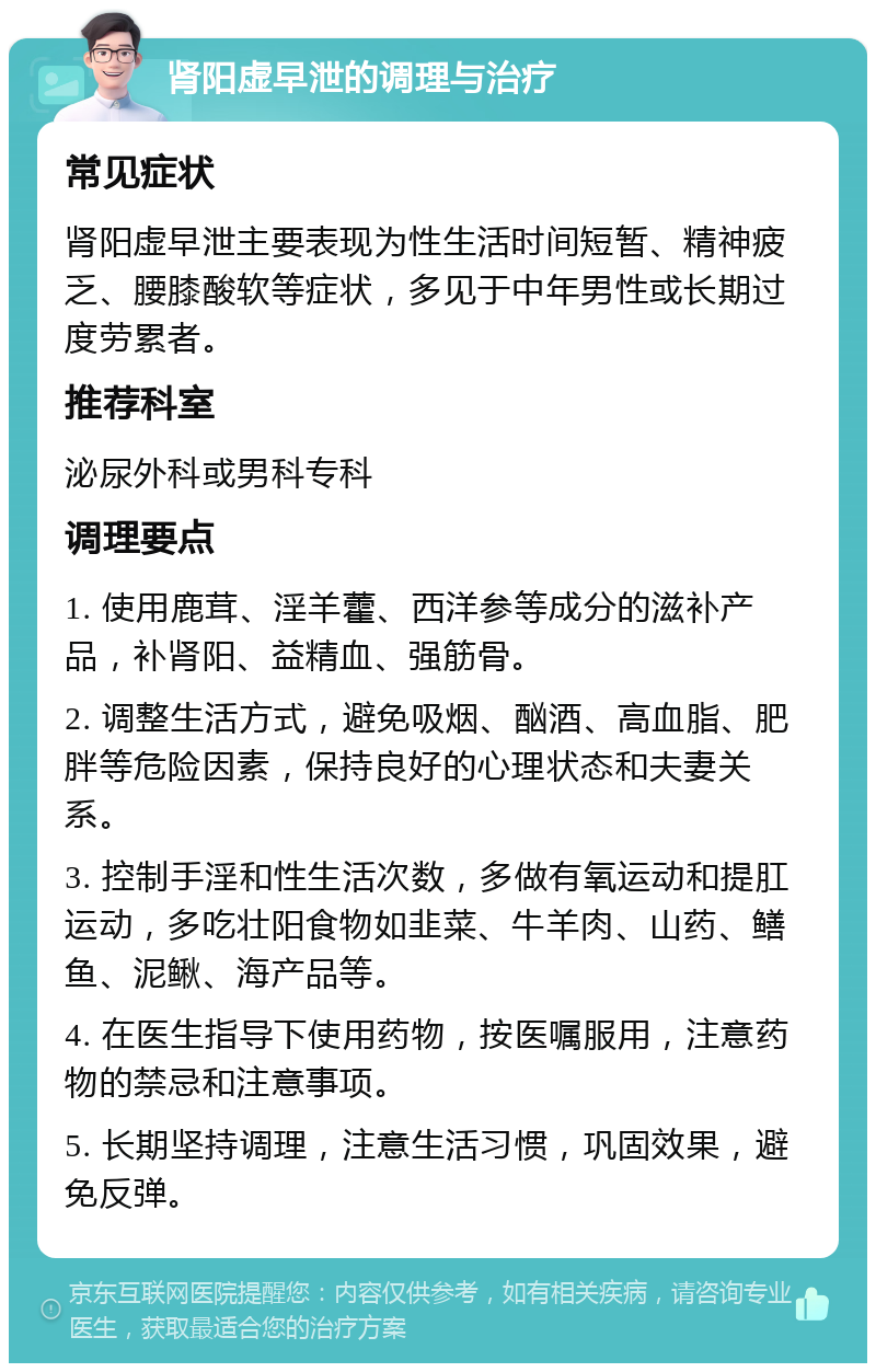 肾阳虚早泄的调理与治疗 常见症状 肾阳虚早泄主要表现为性生活时间短暂、精神疲乏、腰膝酸软等症状，多见于中年男性或长期过度劳累者。 推荐科室 泌尿外科或男科专科 调理要点 1. 使用鹿茸、淫羊藿、西洋参等成分的滋补产品，补肾阳、益精血、强筋骨。 2. 调整生活方式，避免吸烟、酗酒、高血脂、肥胖等危险因素，保持良好的心理状态和夫妻关系。 3. 控制手淫和性生活次数，多做有氧运动和提肛运动，多吃壮阳食物如韭菜、牛羊肉、山药、鳝鱼、泥鳅、海产品等。 4. 在医生指导下使用药物，按医嘱服用，注意药物的禁忌和注意事项。 5. 长期坚持调理，注意生活习惯，巩固效果，避免反弹。