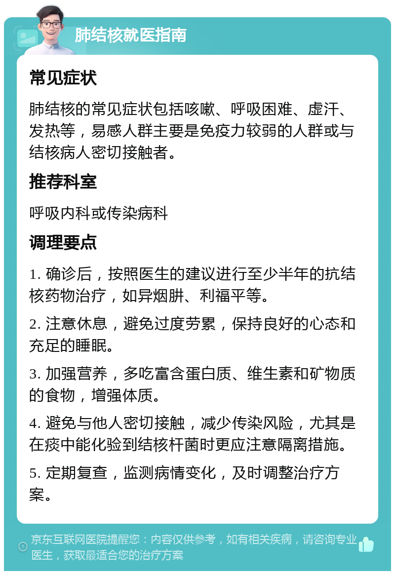 肺结核就医指南 常见症状 肺结核的常见症状包括咳嗽、呼吸困难、虚汗、发热等，易感人群主要是免疫力较弱的人群或与结核病人密切接触者。 推荐科室 呼吸内科或传染病科 调理要点 1. 确诊后，按照医生的建议进行至少半年的抗结核药物治疗，如异烟肼、利福平等。 2. 注意休息，避免过度劳累，保持良好的心态和充足的睡眠。 3. 加强营养，多吃富含蛋白质、维生素和矿物质的食物，增强体质。 4. 避免与他人密切接触，减少传染风险，尤其是在痰中能化验到结核杆菌时更应注意隔离措施。 5. 定期复查，监测病情变化，及时调整治疗方案。