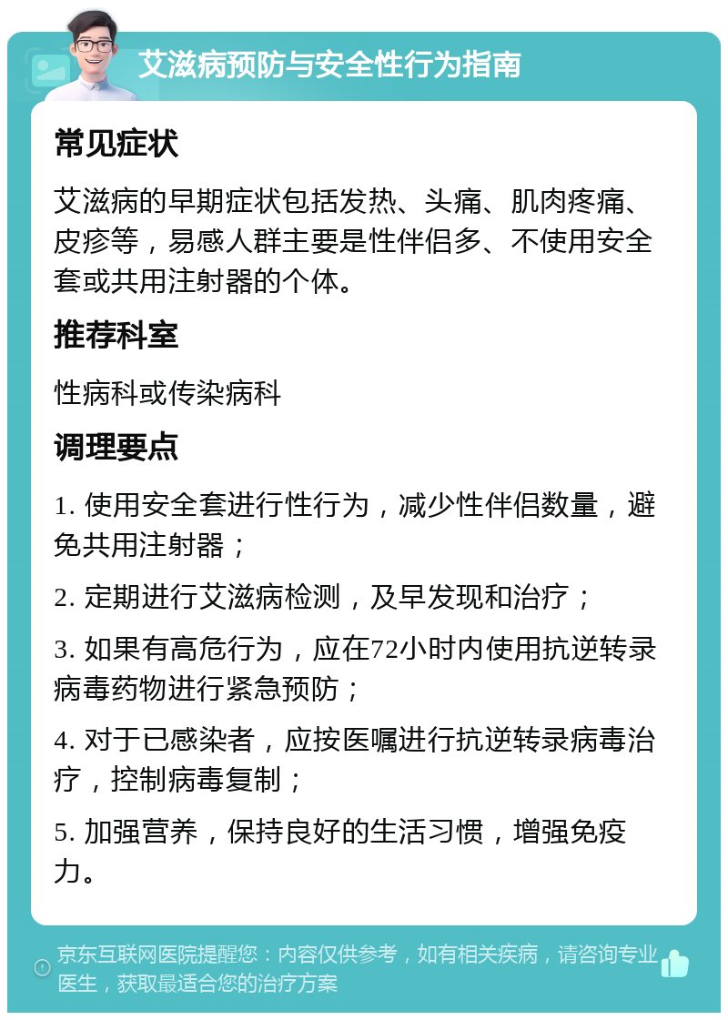 艾滋病预防与安全性行为指南 常见症状 艾滋病的早期症状包括发热、头痛、肌肉疼痛、皮疹等，易感人群主要是性伴侣多、不使用安全套或共用注射器的个体。 推荐科室 性病科或传染病科 调理要点 1. 使用安全套进行性行为，减少性伴侣数量，避免共用注射器； 2. 定期进行艾滋病检测，及早发现和治疗； 3. 如果有高危行为，应在72小时内使用抗逆转录病毒药物进行紧急预防； 4. 对于已感染者，应按医嘱进行抗逆转录病毒治疗，控制病毒复制； 5. 加强营养，保持良好的生活习惯，增强免疫力。