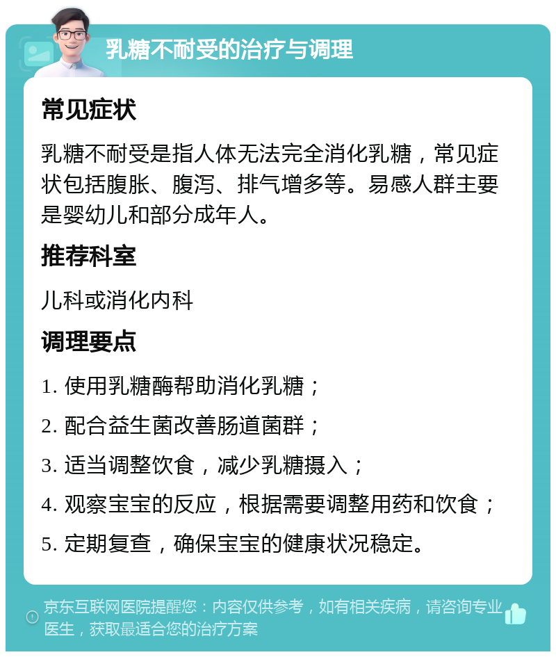 乳糖不耐受的治疗与调理 常见症状 乳糖不耐受是指人体无法完全消化乳糖，常见症状包括腹胀、腹泻、排气增多等。易感人群主要是婴幼儿和部分成年人。 推荐科室 儿科或消化内科 调理要点 1. 使用乳糖酶帮助消化乳糖； 2. 配合益生菌改善肠道菌群； 3. 适当调整饮食，减少乳糖摄入； 4. 观察宝宝的反应，根据需要调整用药和饮食； 5. 定期复查，确保宝宝的健康状况稳定。