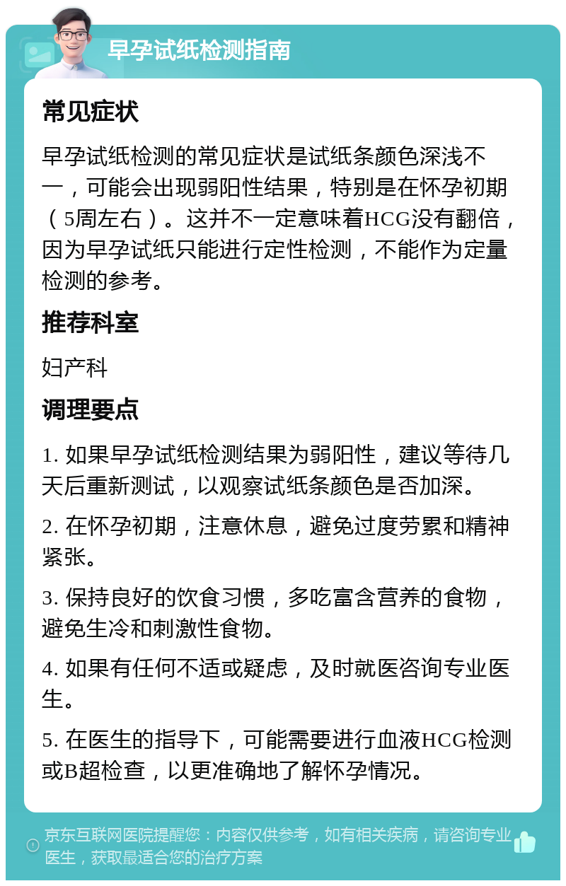 早孕试纸检测指南 常见症状 早孕试纸检测的常见症状是试纸条颜色深浅不一，可能会出现弱阳性结果，特别是在怀孕初期（5周左右）。这并不一定意味着HCG没有翻倍，因为早孕试纸只能进行定性检测，不能作为定量检测的参考。 推荐科室 妇产科 调理要点 1. 如果早孕试纸检测结果为弱阳性，建议等待几天后重新测试，以观察试纸条颜色是否加深。 2. 在怀孕初期，注意休息，避免过度劳累和精神紧张。 3. 保持良好的饮食习惯，多吃富含营养的食物，避免生冷和刺激性食物。 4. 如果有任何不适或疑虑，及时就医咨询专业医生。 5. 在医生的指导下，可能需要进行血液HCG检测或B超检查，以更准确地了解怀孕情况。