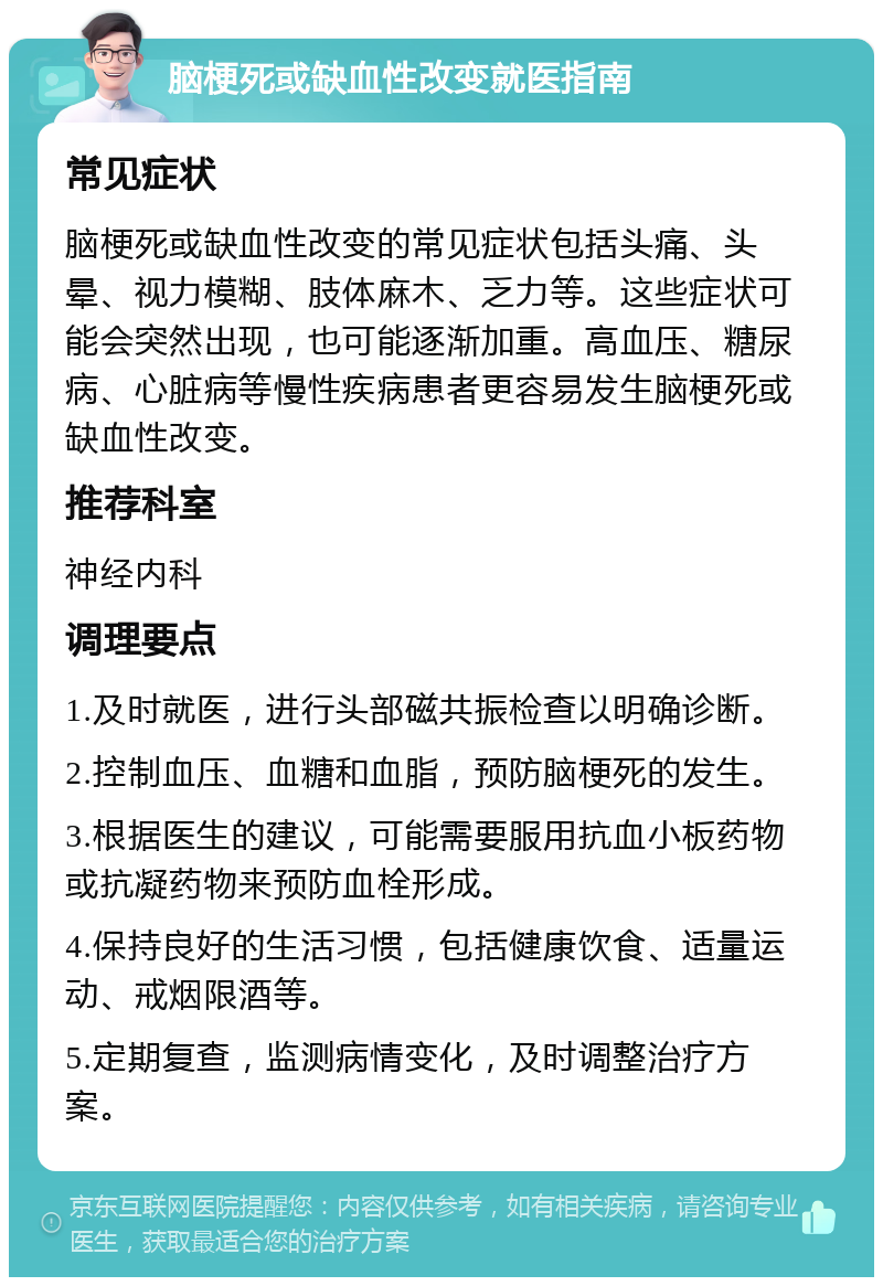 脑梗死或缺血性改变就医指南 常见症状 脑梗死或缺血性改变的常见症状包括头痛、头晕、视力模糊、肢体麻木、乏力等。这些症状可能会突然出现，也可能逐渐加重。高血压、糖尿病、心脏病等慢性疾病患者更容易发生脑梗死或缺血性改变。 推荐科室 神经内科 调理要点 1.及时就医，进行头部磁共振检查以明确诊断。 2.控制血压、血糖和血脂，预防脑梗死的发生。 3.根据医生的建议，可能需要服用抗血小板药物或抗凝药物来预防血栓形成。 4.保持良好的生活习惯，包括健康饮食、适量运动、戒烟限酒等。 5.定期复查，监测病情变化，及时调整治疗方案。