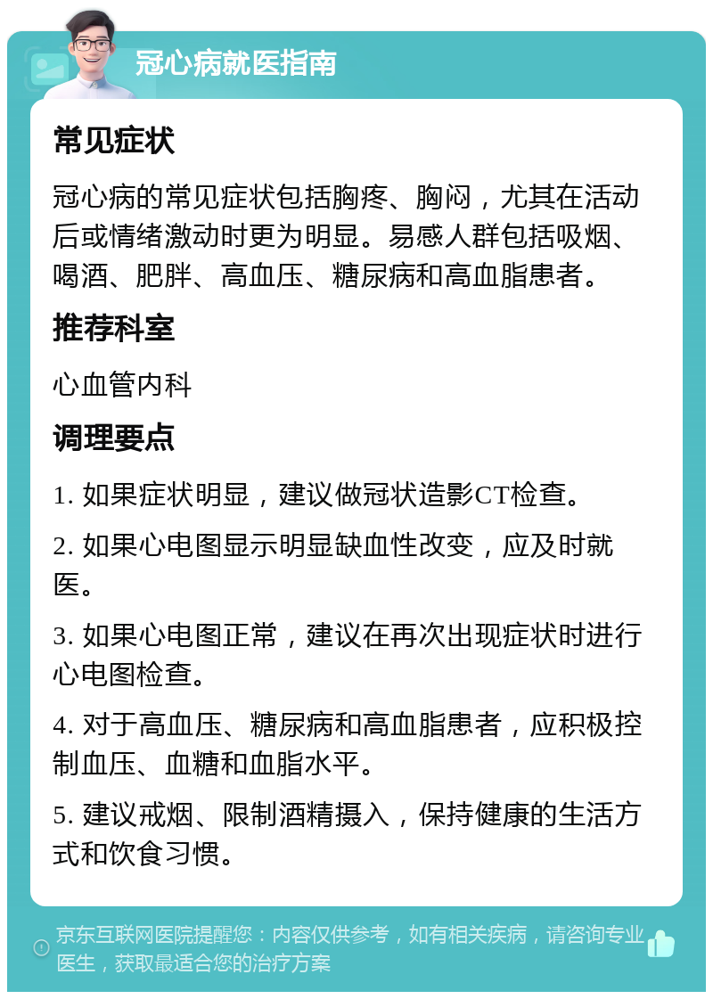 冠心病就医指南 常见症状 冠心病的常见症状包括胸疼、胸闷，尤其在活动后或情绪激动时更为明显。易感人群包括吸烟、喝酒、肥胖、高血压、糖尿病和高血脂患者。 推荐科室 心血管内科 调理要点 1. 如果症状明显，建议做冠状造影CT检查。 2. 如果心电图显示明显缺血性改变，应及时就医。 3. 如果心电图正常，建议在再次出现症状时进行心电图检查。 4. 对于高血压、糖尿病和高血脂患者，应积极控制血压、血糖和血脂水平。 5. 建议戒烟、限制酒精摄入，保持健康的生活方式和饮食习惯。