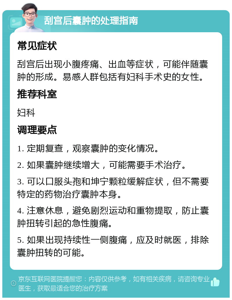 刮宫后囊肿的处理指南 常见症状 刮宫后出现小腹疼痛、出血等症状，可能伴随囊肿的形成。易感人群包括有妇科手术史的女性。 推荐科室 妇科 调理要点 1. 定期复查，观察囊肿的变化情况。 2. 如果囊肿继续增大，可能需要手术治疗。 3. 可以口服头孢和坤宁颗粒缓解症状，但不需要特定的药物治疗囊肿本身。 4. 注意休息，避免剧烈运动和重物提取，防止囊肿扭转引起的急性腹痛。 5. 如果出现持续性一侧腹痛，应及时就医，排除囊肿扭转的可能。