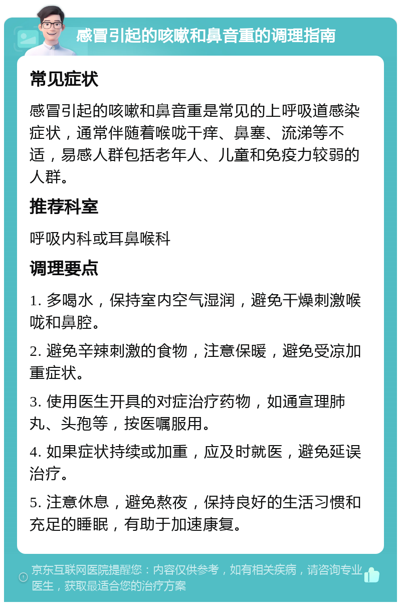 感冒引起的咳嗽和鼻音重的调理指南 常见症状 感冒引起的咳嗽和鼻音重是常见的上呼吸道感染症状，通常伴随着喉咙干痒、鼻塞、流涕等不适，易感人群包括老年人、儿童和免疫力较弱的人群。 推荐科室 呼吸内科或耳鼻喉科 调理要点 1. 多喝水，保持室内空气湿润，避免干燥刺激喉咙和鼻腔。 2. 避免辛辣刺激的食物，注意保暖，避免受凉加重症状。 3. 使用医生开具的对症治疗药物，如通宣理肺丸、头孢等，按医嘱服用。 4. 如果症状持续或加重，应及时就医，避免延误治疗。 5. 注意休息，避免熬夜，保持良好的生活习惯和充足的睡眠，有助于加速康复。