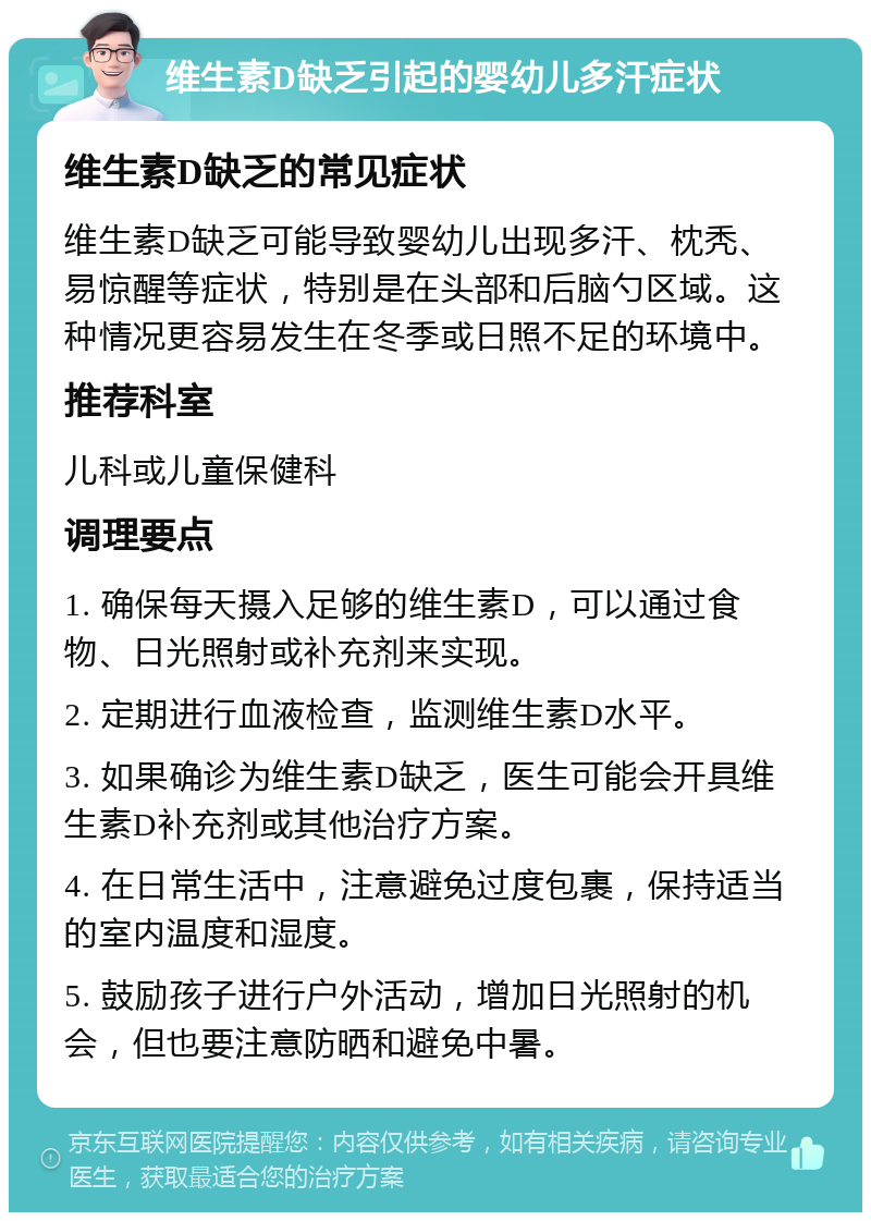 维生素D缺乏引起的婴幼儿多汗症状 维生素D缺乏的常见症状 维生素D缺乏可能导致婴幼儿出现多汗、枕秃、易惊醒等症状，特别是在头部和后脑勺区域。这种情况更容易发生在冬季或日照不足的环境中。 推荐科室 儿科或儿童保健科 调理要点 1. 确保每天摄入足够的维生素D，可以通过食物、日光照射或补充剂来实现。 2. 定期进行血液检查，监测维生素D水平。 3. 如果确诊为维生素D缺乏，医生可能会开具维生素D补充剂或其他治疗方案。 4. 在日常生活中，注意避免过度包裹，保持适当的室内温度和湿度。 5. 鼓励孩子进行户外活动，增加日光照射的机会，但也要注意防晒和避免中暑。