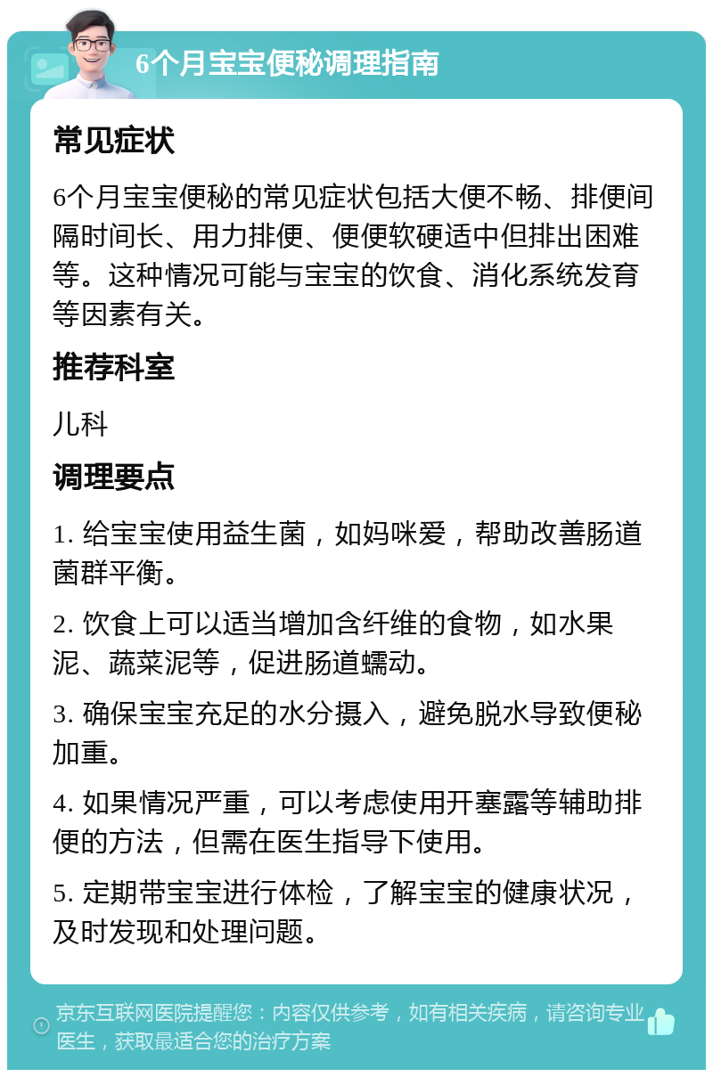 6个月宝宝便秘调理指南 常见症状 6个月宝宝便秘的常见症状包括大便不畅、排便间隔时间长、用力排便、便便软硬适中但排出困难等。这种情况可能与宝宝的饮食、消化系统发育等因素有关。 推荐科室 儿科 调理要点 1. 给宝宝使用益生菌，如妈咪爱，帮助改善肠道菌群平衡。 2. 饮食上可以适当增加含纤维的食物，如水果泥、蔬菜泥等，促进肠道蠕动。 3. 确保宝宝充足的水分摄入，避免脱水导致便秘加重。 4. 如果情况严重，可以考虑使用开塞露等辅助排便的方法，但需在医生指导下使用。 5. 定期带宝宝进行体检，了解宝宝的健康状况，及时发现和处理问题。