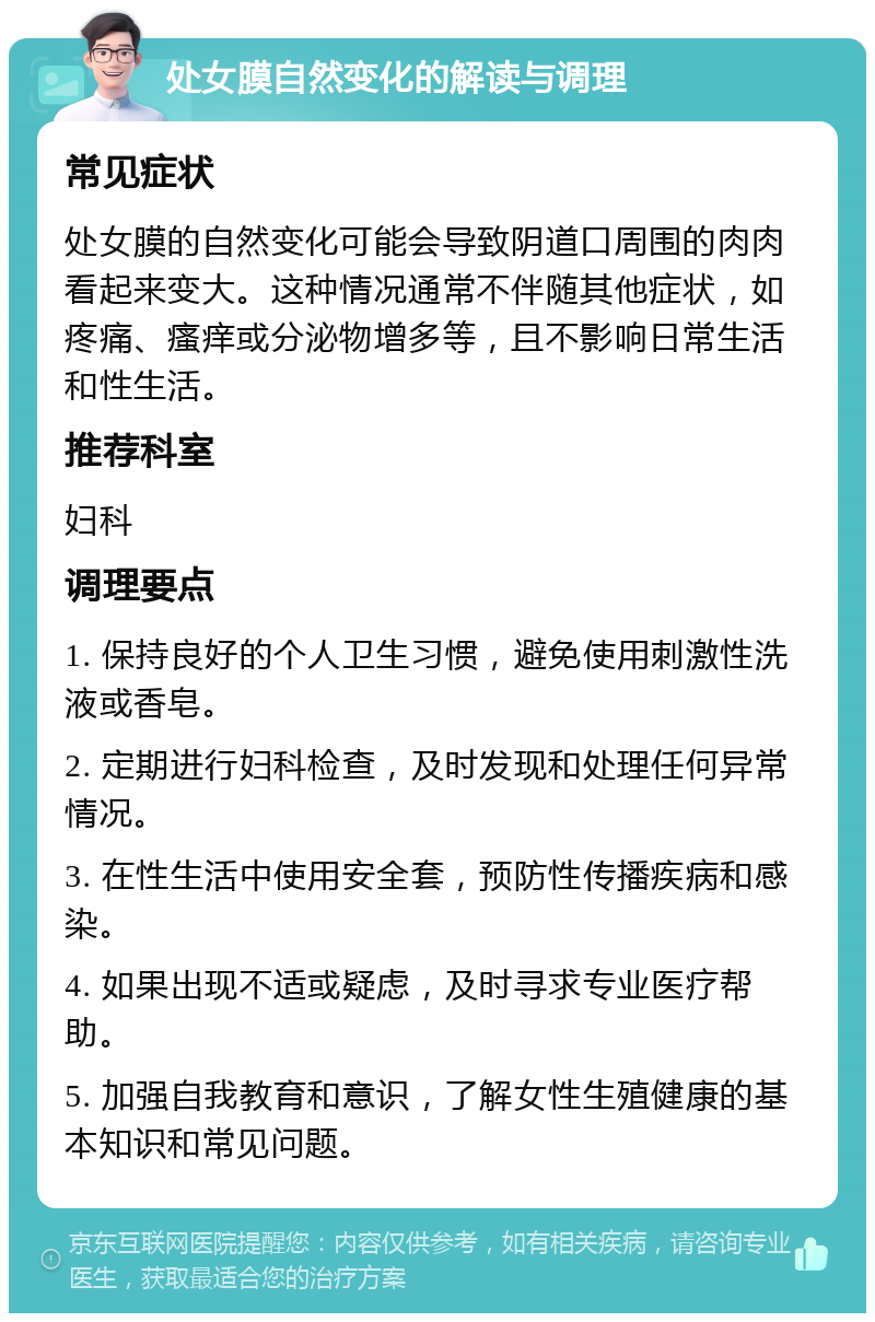 处女膜自然变化的解读与调理 常见症状 处女膜的自然变化可能会导致阴道口周围的肉肉看起来变大。这种情况通常不伴随其他症状，如疼痛、瘙痒或分泌物增多等，且不影响日常生活和性生活。 推荐科室 妇科 调理要点 1. 保持良好的个人卫生习惯，避免使用刺激性洗液或香皂。 2. 定期进行妇科检查，及时发现和处理任何异常情况。 3. 在性生活中使用安全套，预防性传播疾病和感染。 4. 如果出现不适或疑虑，及时寻求专业医疗帮助。 5. 加强自我教育和意识，了解女性生殖健康的基本知识和常见问题。