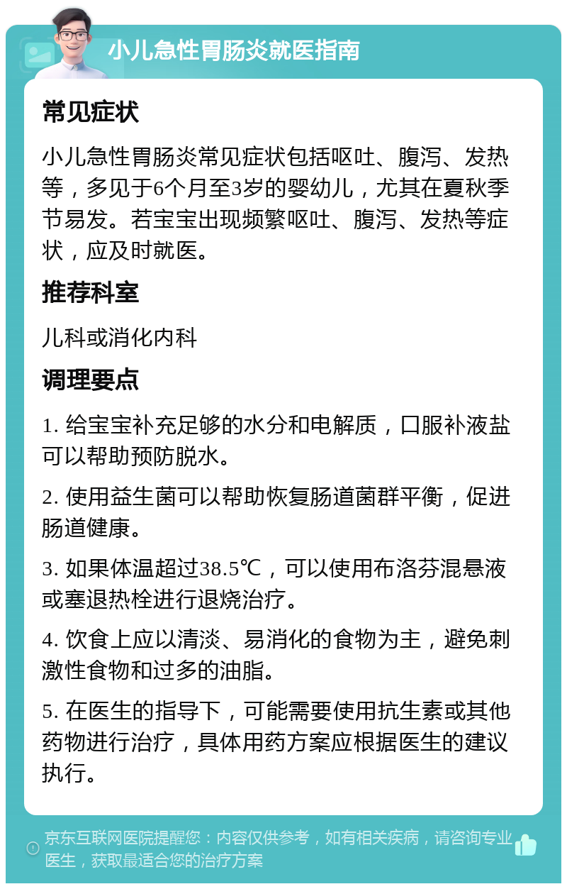 小儿急性胃肠炎就医指南 常见症状 小儿急性胃肠炎常见症状包括呕吐、腹泻、发热等，多见于6个月至3岁的婴幼儿，尤其在夏秋季节易发。若宝宝出现频繁呕吐、腹泻、发热等症状，应及时就医。 推荐科室 儿科或消化内科 调理要点 1. 给宝宝补充足够的水分和电解质，口服补液盐可以帮助预防脱水。 2. 使用益生菌可以帮助恢复肠道菌群平衡，促进肠道健康。 3. 如果体温超过38.5℃，可以使用布洛芬混悬液或塞退热栓进行退烧治疗。 4. 饮食上应以清淡、易消化的食物为主，避免刺激性食物和过多的油脂。 5. 在医生的指导下，可能需要使用抗生素或其他药物进行治疗，具体用药方案应根据医生的建议执行。