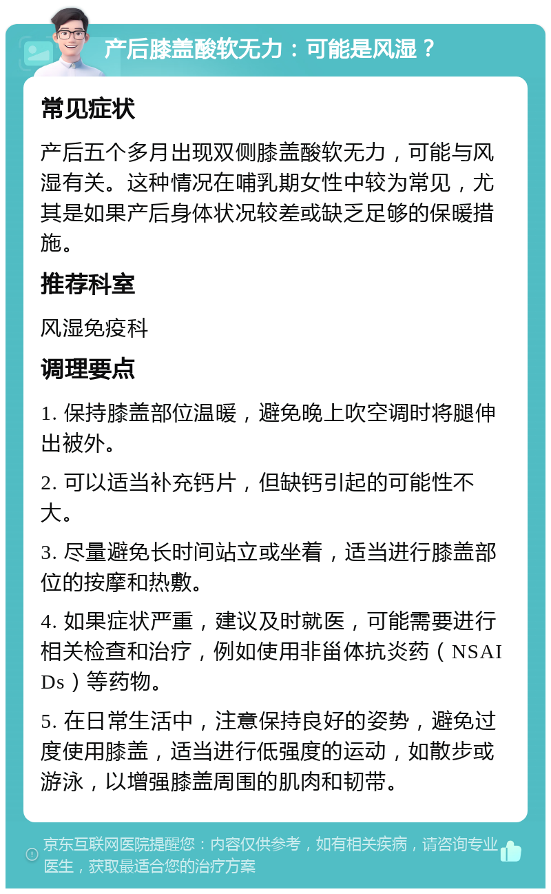 产后膝盖酸软无力：可能是风湿？ 常见症状 产后五个多月出现双侧膝盖酸软无力，可能与风湿有关。这种情况在哺乳期女性中较为常见，尤其是如果产后身体状况较差或缺乏足够的保暖措施。 推荐科室 风湿免疫科 调理要点 1. 保持膝盖部位温暖，避免晚上吹空调时将腿伸出被外。 2. 可以适当补充钙片，但缺钙引起的可能性不大。 3. 尽量避免长时间站立或坐着，适当进行膝盖部位的按摩和热敷。 4. 如果症状严重，建议及时就医，可能需要进行相关检查和治疗，例如使用非甾体抗炎药（NSAIDs）等药物。 5. 在日常生活中，注意保持良好的姿势，避免过度使用膝盖，适当进行低强度的运动，如散步或游泳，以增强膝盖周围的肌肉和韧带。