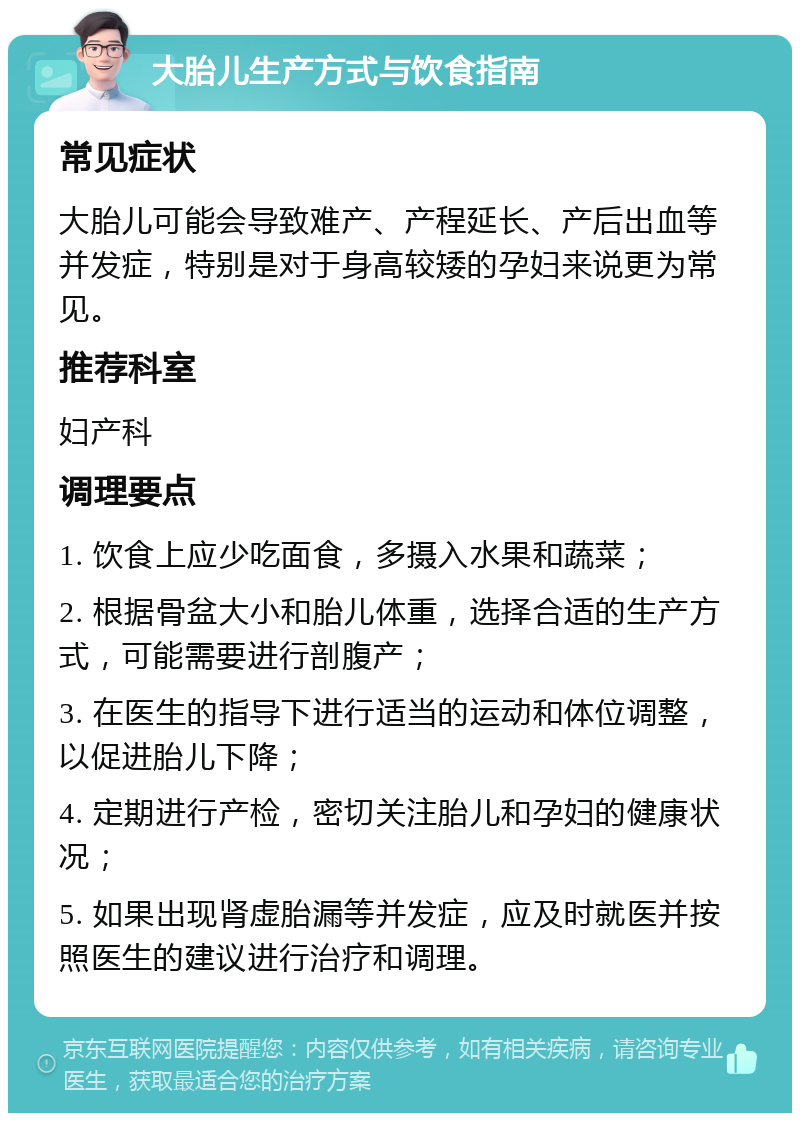 大胎儿生产方式与饮食指南 常见症状 大胎儿可能会导致难产、产程延长、产后出血等并发症，特别是对于身高较矮的孕妇来说更为常见。 推荐科室 妇产科 调理要点 1. 饮食上应少吃面食，多摄入水果和蔬菜； 2. 根据骨盆大小和胎儿体重，选择合适的生产方式，可能需要进行剖腹产； 3. 在医生的指导下进行适当的运动和体位调整，以促进胎儿下降； 4. 定期进行产检，密切关注胎儿和孕妇的健康状况； 5. 如果出现肾虚胎漏等并发症，应及时就医并按照医生的建议进行治疗和调理。