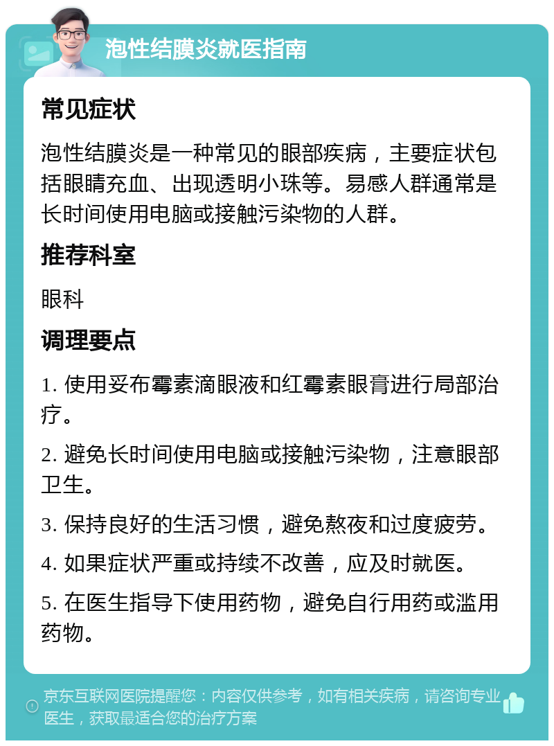 泡性结膜炎就医指南 常见症状 泡性结膜炎是一种常见的眼部疾病，主要症状包括眼睛充血、出现透明小珠等。易感人群通常是长时间使用电脑或接触污染物的人群。 推荐科室 眼科 调理要点 1. 使用妥布霉素滴眼液和红霉素眼膏进行局部治疗。 2. 避免长时间使用电脑或接触污染物，注意眼部卫生。 3. 保持良好的生活习惯，避免熬夜和过度疲劳。 4. 如果症状严重或持续不改善，应及时就医。 5. 在医生指导下使用药物，避免自行用药或滥用药物。