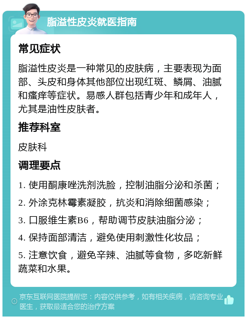 脂溢性皮炎就医指南 常见症状 脂溢性皮炎是一种常见的皮肤病，主要表现为面部、头皮和身体其他部位出现红斑、鳞屑、油腻和瘙痒等症状。易感人群包括青少年和成年人，尤其是油性皮肤者。 推荐科室 皮肤科 调理要点 1. 使用酮康唑洗剂洗脸，控制油脂分泌和杀菌； 2. 外涂克林霉素凝胶，抗炎和消除细菌感染； 3. 口服维生素B6，帮助调节皮肤油脂分泌； 4. 保持面部清洁，避免使用刺激性化妆品； 5. 注意饮食，避免辛辣、油腻等食物，多吃新鲜蔬菜和水果。